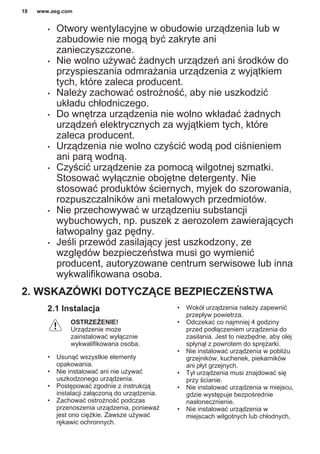 • Otwory wentylacyjne w obudowie urządzenia lub w
zabudowie nie mogą być zakryte ani
zanieczyszczone.
• Nie wolno używać żadnych urządzeń ani środków do
przyspieszania odmrażania urządzenia z wyjątkiem
tych, które zaleca producent.
• Należy zachować ostrożność, aby nie uszkodzić
układu chłodniczego.
• Do wnętrza urządzenia nie wolno wkładać żadnych
urządzeń elektrycznych za wyjątkiem tych, które
zaleca producent.
• Urządzenia nie wolno czyścić wodą pod ciśnieniem
ani parą wodną.
• Czyścić urządzenie za pomocą wilgotnej szmatki.
Stosować wyłącznie obojętne detergenty. Nie
stosować produktów ściernych, myjek do szorowania,
rozpuszczalników ani metalowych przedmiotów.
• Nie przechowywać w urządzeniu substancji
wybuchowych, np. puszek z aerozolem zawierających
łatwopalny gaz pędny.
• Jeśli przewód zasilający jest uszkodzony, ze
względów bezpieczeństwa musi go wymienić
producent, autoryzowane centrum serwisowe lub inna
wykwalifikowana osoba.
2. WSKAZÓWKI DOTYCZĄCE BEZPIECZEŃSTWA
2.1 Instalacja
OSTRZEŻENIE!
Urządzenie może
zainstalować wyłącznie
wykwalifikowana osoba.
• Usunąć wszystkie elementy
opakowania.
• Nie instalować ani nie używać
uszkodzonego urządzenia.
• Postępować zgodnie z instrukcją
instalacji załączoną do urządzenia.
• Zachować ostrożność podczas
przenoszenia urządzenia, ponieważ
jest ono ciężkie. Zawsze używać
rękawic ochronnych.
• Wokół urządzenia należy zapewnić
przepływ powietrza.
• Odczekać co najmniej 4 godziny
przed podłączeniem urządzenia do
zasilania. Jest to niezbędne, aby olej
spłynął z powrotem do sprężarki.
• Nie instalować urządzenia w pobliżu
grzejników, kuchenek, piekarników
ani płyt grzejnych.
• Tył urządzenia musi znajdować się
przy ścianie.
• Nie instalować urządzenia w miejscu,
gdzie występuje bezpośrednie
nasłonecznienie.
• Nie instalować urządzenia w
miejscach wilgotnych lub chłodnych,
www.aeg.com18
 