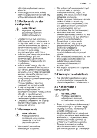 takich jak przybudówki, garaże,
winiarnie.
• Przesuwając urządzenie, należy
podnieść jego przednią krawędź, aby
uniknąć zarysowania podłogi.
2.2 Podłączenie do sieci
elektrycznej
OSTRZEŻENIE!
Występuje zagrożenie
pożarem i porażeniem
prądem elektrycznym.
• Urządzenie musi być uziemione.
• Należy upewnić się, że informacje o
podłączeniu elektrycznym podane na
tabliczce znamionowej są zgodne z
parametrami instalacji zasilającej. W
przeciwnym razie należy
skontaktować się z elektrykiem.
• Należy używać wyłącznie prawidłowo
zamontowanego gniazda
elektrycznego z uziemieniem.
• Nie stosować rozgałęźników ani
przedłużaczy.
• Należy zwrócić uwagę, aby nie
uszkodzić elementów elektrycznych
(np. wtyczki, przewodu zasilającego,
sprężarki). Jeśli wystąpi konieczność
wymiany elementów elektrycznych,
należy skontaktować się z
autoryzowanym punktem serwisowym
lub elektrykiem.
• Przewód zasilający powinien
znajdować się poniżej wtyczki.
• Podłączyć wtyczkę do gniazda
elektrycznego dopiero po
zakończeniu instalacji. Należy zadbać
o to, aby w zainstalowanym
urządzeniu wtyczka przewodu
zasilającego była łatwo dostępna.
• Odłączając urządzenie, nie ciągnąć
za przewód zasilający. Zawsze
ciągnąć za wtyczkę.
2.3 Przeznaczenie
OSTRZEŻENIE!
Niebezpieczeństwo
odniesienia obrażeń ciała,
oparzenia, porażenia
prądem lub pożaru.
• Nie zmieniać parametrów
technicznych urządzenia.
• Nie umieszczać w urządzeniu innych
urządzeń elektrycznych (np.
maszynek do lodów), chyba, że
zostały one przeznaczone do tego
celu przez producenta.
• Należy zachować ostrożność, aby nie
uszkodzić układu chłodniczego.
Zawiera on izobutan (R600a), który
jest gazem ziemnym spełniającym
wymogi dotyczące ochrony
środowiska. Gaz ten jest łatwopalny.
• W razie uszkodzenia układu
chłodniczego należy zadbać o to, aby
w pomieszczeniu nie było otwartego
płomienia ani źródeł zapłonu.
Przewietrzyć pomieszczenie.
• Nie dopuszczać, aby gorące
przedmioty dotykały plastikowych
elementów urządzenia.
• Nie wolno przechowywać w
urządzeniu łatwopalnych gazów i
płynów.
• Nie umieszczać w urządzeniu, na nim
ani w jego pobliżu łatwopalnych
substancji ani przedmiotów
nasączonych łatwopalnymi
substancjami.
• Nie dotykać sprężarki ani skraplacza.
Są one gorące.
2.4 Wewnętrzne oświetlenie
• Typ oświetlenia zastosowanego w
urządzeniu nie jest odpowiedni do
oświetlania pomieszczeń domowych
2.5 Konserwacja i
czyszczenie
OSTRZEŻENIE!
Występuje zagrożenie
odniesieniem obrażeń i
uszkodzeniem urządzenia.
• Przed przystąpieniem do konserwacji
należy wyłączyć urządzenie i wyjąć
wtyczkę przewodu zasilającego z
gniazda elektrycznego.
• W układzie chłodniczym urządzenia
znajdują się związki węglowodorowe.
Konserwacją i napełnianiem układu
chłodniczego może zajmować się
wyłącznie wykwalifikowana osoba.
• Regularnie sprawdzać odpływ
skroplin w urządzeniu i w razie
potrzeby oczyszczać go. Gdy odpływ
POLSKI 19
 