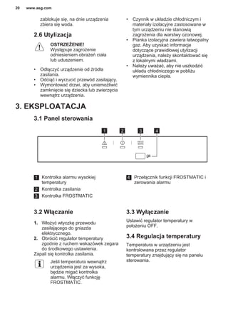 zablokuje się, na dnie urządzenia
zbiera się woda.
2.6 Utylizacja
OSTRZEŻENIE!
Występuje zagrożenie
odniesieniem obrażeń ciała
lub uduszeniem.
• Odłączyć urządzenie od źródła
zasilania.
• Odciąć i wyrzucić przewód zasilający.
• Wymontować drzwi, aby uniemożliwić
zamknięcie się dziecka lub zwierzęcia
wewnątrz urządzenia.
• Czynnik w układzie chłodniczym i
materiały izolacyjne zastosowane w
tym urządzeniu nie stanowią
zagrożenia dla warstwy ozonowej.
• Pianka izolacyjna zawiera łatwopalny
gaz. Aby uzyskać informacje
dotyczące prawidłowej utylizacji
urządzenia, należy skontaktować się
z lokalnymi władzami.
• Należy uważać, aby nie uszkodzić
układu chłodniczego w pobliżu
wymiennika ciepła.
3. EKSPLOATACJA
3.1 Panel sterowania
1 2 3 4
1 Kontrolka alarmu wysokiej
temperatury
2 Kontrolka zasilania
3 Kontrolka FROSTMATIC
4 Przełącznik funkcji FROSTMATIC i
zerowania alarmu
3.2 Włączanie
1. Włożyć wtyczkę przewodu
zasilającego do gniazda
elektrycznego.
2. Obrócić regulator temperatury
zgodnie z ruchem wskazówek zegara
do środkowego ustawienia.
Zapali się kontrolka zasilania.
Jeśli temperatura wewnątrz
urządzenia jest za wysoka,
będzie migać kontrolka
alarmu. Włączyć funkcję
FROSTMATIC.
3.3 Wyłączanie
Ustawić regulator temperatury w
położeniu OFF.
3.4 Regulacja temperatury
Temperatura w urządzeniu jest
kontrolowana przez regulator
temperatury znajdujący się na panelu
sterowania.
www.aeg.com20
 