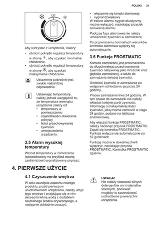 Aby korzystać z urządzenia, należy:
• obrócić pokrętło regulacji temperatury
w stronę , aby uzyskać minimalne
chłodzenie.
• obrócić pokrętło regulacji temperatury
w stronę , aby uzyskać
maksymalne chłodzenie.
Ustawienie pośrednie jest
zwykle najbardziej
odpowiednie.
Ustawiając temperaturę,
należy jednak uwzględnić to,
że temperatura wewnątrz
urządzenia zależy od:
• temperatury w
pomieszczeniu
• częstotliwości otwierania
pokrywy
• ilości przechowywanej
żywności
• umiejscowienia
urządzenia.
3.5 Alarm wysokiej
temperatury
Wzrost temperatury w zamrażarce
(spowodowany na przykład awarią
zasilania) jest sygnalizowany poprzez:
• włączenie się lampki alarmowej
• sygnał dźwiękowy
W trakcie alarmu sygnał akustyczny
można wyłączyć, naciskając przycisk
zerowania alarmu.
Podczas fazy alarmowej nie należy
umieszczać żywności w zamrażarce.
Po przywróceniu normalnych warunków
kontrolka alarmowa wyłączy się
automatycznie.
3.6 Funkcja FROSTMATIC
Komora zamrażarki jest przeznaczona
do długotrwałego przechowywania
żywności nabywanej jako mrożonki oraz
głęboko zamrożonej, a także do
zamrażania świeżej żywności.
Umieścić żywność w zamrażarce po
wstępnym schłodzeniu jej przez 24
godziny.
Proces zamrażania trwa 24 godziny. W
tym czasie do zamrażarki nie należy
wkładać kolejnej partii żywności.
Informację o maksymalnej ilości
żywności, jaką można zamrozić w ciągu
24 godzin, podano na tabliczce
znamionowej.
Aby włączyć funkcję FROSTMATIC,
należy nacisnąć przycisk FROSTMATIC.
Zapali się kontrolka FROSTMATIC.
Funkcja wyłącza się automatycznie po
52 godzinach.
Funkcję można w dowolnej chwili
wyłączyć, naciskając przycisk
FROSTMATIC. Kontrolka FROSTMATIC
zgaśnie.
4. PIERWSZE UŻYCIE
4.1 Czyszczenie wnętrza
W celu usunięcia zapachu nowego
produktu, przed pierwszym
uruchomieniem urządzenia, należy umyć
jego wnętrze i znajdujące się w nim
akcesoria letnią wodą z dodatkiem
neutralnego środka czyszczącego, a
następnie dokładnie osuszyć.
UWAGA!
Nie należy stosować silnych
detergentów ani materiałów
ściernych, ponieważ
mogłoby to spowodować
uszkodzenie powierzchni
urządzenia.
POLSKI 21
 