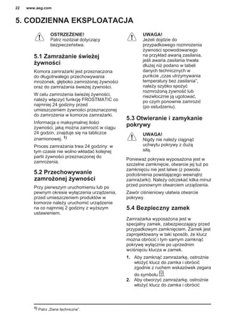 5. CODZIENNA EKSPLOATACJA
OSTRZEŻENIE!
Patrz rozdział dotyczący
bezpieczeństwa.
5.1 Zamrażanie świeżej
żywności
Komora zamrażarki jest przeznaczona
do długotrwałego przechowywania
mrożonek, głęboko zamrożonej żywności
oraz do zamrażania świeżej żywności.
W celu zamrożenia świeżej żywności,
należy włączyć funkcję FROSTMATIC co
najmniej 24 godziny przed
umieszczeniem żywności przeznaczonej
do zamrożenia w komorze zamrażarki.
Informacja o maksymalnej ilości
żywności, jaką można zamrozić w ciągu
24 godzin, znajduje się na tabliczce
znamionowej. 1)
Proces zamrażania trwa 24 godziny: w
tym czasie nie wolno wkładać kolejnej
partii żywności przeznaczonej do
zamrożenia.
5.2 Przechowywanie
zamrożonej żywności
Przy pierwszym uruchomieniu lub po
pewnym okresie wyłączenia urządzenia,
przed umieszczeniem produktów w
komorze należy uruchomić urządzenie
na co najmniej 2 godziny z wyższym
ustawieniem.
UWAGA!
Jeżeli dojdzie do
przypadkowego rozmrożenia
żywności spowodowanego
na przykład awarią zasilania,
jeśli awaria zasilania trwała
dłużej niż podano w tabeli
danych technicznych w
punkcie „czas utrzymywania
temperatury bez zasilania”,
należy szybko spożyć
rozmrożoną żywność lub
niezwłocznie ją ugotować,
po czym ponownie zamrozić
(po ostudzeniu).
5.3 Otwieranie i zamykanie
pokrywy
UWAGA!
Nigdy nie należy ciągnąć
uchwytu pokrywy z dużą
siłą.
Ponieważ pokrywa wyposażona jest w
szczelne zamknięcie, otwarcie jej tuż po
zamknięciu nie jest łatwe (z powodu
podciśnienia powstającego wewnątrz
zamrażarki). Należy odczekać kilka minut
przed ponownym otwarciem urządzenia.
Zawór ciśnieniowy ułatwia otwarcie
pokrywy.
5.4 Bezpieczny zamek
Zamrażarka wyposażona jest w
specjalny zamek, zabezpieczający przed
przypadkowym zamknięciem. Zamek jest
zaprojektowany w taki sposób, że klucz
można obrócić i tym samym zamknąć
pokrywę wyłącznie po uprzednim
wciśnięciu klucza w zamek.
1. Aby zamknąć zamrażarkę, ostrożnie
włożyć klucz do zamka i obrócić
zgodnie z ruchem wskazówek zegara
do symbolu .
2. Aby otworzyć zamrażarkę, ostrożnie
włożyć klucz do zamka i obrócić
1) Patrz „Dane techniczne”.
www.aeg.com22
 