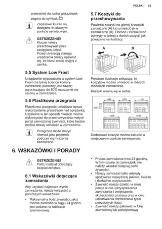przeciwnie do ruchu wskazówek
zegara do symbolu .
Zapasowe klucze są
dostępne w lokalnym
punkcie serwisowym.
OSTRZEŻENIE!
Klucze należy
przechowywać poza
zasięgiem dzieci.
Przed utylizacją starego
urządzenia należy upewnić
się, że klucz został wyjęty z
zamka.
5.5 System Low Frost
Urządzenie wyposażono w system Low
Frost (na tylnej ściance komory
zamrażarki widoczny jest zawór)
ograniczający do 80% osadzanie się
szronu w zamrażarce.
5.6 Plastikowa przegroda
Plastikowa przegroda umożliwia lepsze
wykorzystanie przestrzeni nad sprężarką.
Uzyskane w ten sposób miejsce można
wykorzystać do przechowywania małych
porcji zamrożonej żywności, które będzie
można łatwiej odnaleźć w zamrażarce.
Przegroda może służyć
również jako pojemnik
podczas rozmrażania
zamrażarki.
5.7 Koszyki do
przechowywania
Powiesić koszyki na górnej krawędzi
zamrażarki (A) lub umieścić je w
zamrażarce (B). Obrócić i zablokować
uchwyty w jednej z dwóch pozycji, jak
pokazano na ilustracji.
A B
Poniższe ilustracje pokazują, ile
koszyków można umieścić w różnych
modelach zamrażarek.
Koszyki wsuną się w siebie.
230
200
946 1061 1201
1336 1611
Dodatkowe koszyki można zakupić w
miejscowym punkcie serwisowym.
6. WSKAZÓWKI I PORADY
OSTRZEŻENIE!
Patrz rozdział dotyczący
bezpieczeństwa.
6.1 Wskazówki dotyczące
zamrażania
Aby uzyskać najlepsze wyniki
zamrażania, należy korzystać z
poniższych wskazówek:
• Maksymalna ilość żywności, jaką
można zamrozić w ciągu 24 godzin,
jest podana na tabliczce
znamionowej.
• Proces zamrażania trwa 24 godziny.
W tym czasie do zamrażarki nie
należy wkładać kolejnej partii
żywności.
• Należy zamrażać tylko artykuły
spożywcze najwyższej jakości, świeże
i dokładnie oczyszczone.
• Żywność należy dzielić na małe
porcje w celu przyspieszenia
zamrażania i zwiększenia
skuteczności procesu oraz w celu
umożliwienia rozmrażania tylko
potrzebnych ilości.
• Żywność należy pakować w folię
aluminiową lub polietylenową
POLSKI 23
 