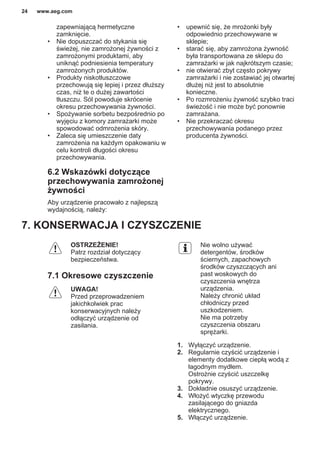 zapewniającą hermetyczne
zamknięcie.
• Nie dopuszczać do stykania się
świeżej, nie zamrożonej żywności z
zamrożonymi produktami, aby
uniknąć podniesienia temperatury
zamrożonych produktów.
• Produkty niskotłuszczowe
przechowują się lepiej i przez dłuższy
czas, niż te o dużej zawartości
tłuszczu. Sól powoduje skrócenie
okresu przechowywania żywności.
• Spożywanie sorbetu bezpośrednio po
wyjęciu z komory zamrażarki może
spowodować odmrożenia skóry.
• Zaleca się umieszczenie daty
zamrożenia na każdym opakowaniu w
celu kontroli długości okresu
przechowywania.
6.2 Wskazówki dotyczące
przechowywania zamrożonej
żywności
Aby urządzenie pracowało z najlepszą
wydajnością, należy:
• upewnić się, że mrożonki były
odpowiednio przechowywane w
sklepie;
• starać się, aby zamrożona żywność
była transportowana ze sklepu do
zamrażarki w jak najkrótszym czasie;
• nie otwierać zbyt często pokrywy
zamrażarki i nie zostawiać jej otwartej
dłużej niż jest to absolutnie
konieczne.
• Po rozmrożeniu żywność szybko traci
świeżość i nie może być ponownie
zamrażana.
• Nie przekraczać okresu
przechowywania podanego przez
producenta żywności.
7. KONSERWACJA I CZYSZCZENIE
OSTRZEŻENIE!
Patrz rozdział dotyczący
bezpieczeństwa.
7.1 Okresowe czyszczenie
UWAGA!
Przed przeprowadzeniem
jakichkolwiek prac
konserwacyjnych należy
odłączyć urządzenie od
zasilania.
Nie wolno używać
detergentów, środków
ściernych, zapachowych
środków czyszczących ani
past woskowych do
czyszczenia wnętrza
urządzenia.
Należy chronić układ
chłodniczy przed
uszkodzeniem.
Nie ma potrzeby
czyszczenia obszaru
sprężarki.
1. Wyłączyć urządzenie.
2. Regularnie czyścić urządzenie i
elementy dodatkowe ciepłą wodą z
łagodnym mydłem.
Ostrożnie czyścić uszczelkę
pokrywy.
3. Dokładnie osuszyć urządzenie.
4. Włożyć wtyczkę przewodu
zasilającego do gniazda
elektrycznego.
5. Włączyć urządzenie.
www.aeg.com24
 