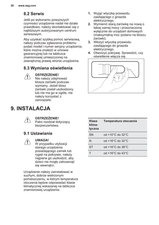 8.2 Serwis
Jeśli po wykonaniu powyższych
czynności urządzenie nadal nie działa
prawidłowo, należy skontaktować się z
najbliższym autoryzowanym centrum
serwisowym.
Aby uzyskać szybką pomoc serwisową,
należy podczas zgłaszania problemu
podać model i numer seryjny urządzenia,
które można znaleźć w umowie
gwarancyjnej lub na tabliczce
znamionowej umieszczonej na
zewnętrznej prawej stronie urządzenia.
8.3 Wymiana oświetlenia
OSTRZEŻENIE!
Nie należy zdejmować
klosza żarówki podczas
wymiany. Jeżeli klosz
żarówki został uszkodzony
lub nie ma go w ogóle, nie
należy korzystać z
zamrażarki.
1. Wyjąć wtyczkę przewodu
zasilającego z gniazda
elektrycznego.
2. Wymienić starą żarówkę na nową o
takiej samej mocy i przeznaczoną
wyłącznie do urządzeń domowych
(maksymalną moc podano na kloszu
żarówki).
3. Włożyć wtyczkę przewodu
zasilającego do gniazda
elektrycznego.
4. Otworzyć pokrywę. Sprawdzić, czy
oświetlenie włącza się.
9. INSTALACJA
OSTRZEŻENIE!
Patrz rozdział dotyczący
bezpieczeństwa.
9.1 Ustawianie
UWAGA!
W przypadku utylizacji
starego urządzenia
posiadającego zamek lub
rygiel na pokrywie, należy
najpierw go uszkodzić, aby
dzieci nie mogły zatrzasnąć
się wewnątrz.
Urządzenie należy zainstalować w
suchym, dobrze wietrzonym
pomieszczeniu, w którym temperatura
otoczenia będzie odpowiadać klasie
klimatycznej wskazanej na tabliczce
znamionowej urządzenia:
Klasa
klima‐
tyczna
Temperatura otoczenia
SN od +10°C do 32°C
N od +16°C do 32°C
ST od +16°C do 38°C
T od +16°C do 43°C
www.aeg.com28
 