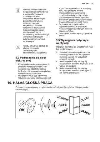 Niektóre modele urządzeń
mogą działać nieprawidłowo
w temperaturze spoza
podanego zakresu.
Prawidłowe działanie jest
gwarantowane tylko w
podanym zakresie
temperatury. W razie
wątpliwości dotyczących
miejsca instalacji należy
skontaktować się ze
sprzedawcą, działem obsługi
klienta lub najbliższym
autoryzowanym punktem
serwisowym
Należy umożliwić dostęp do
wtyczki przewodu
zasilającego po
zainstalowaniu urządzenia.
9.2 Podłączenie do sieci
elektrycznej
• Przed podłączeniem urządzenia do
gniazdka należy sprawdzić, czy
napięcie oraz częstotliwość na
tabliczce znamionowej odpowiadają
napięciu w sieci domowej.
• Urządzenie musi być uziemione.
Wtyczka przewodu zasilającego jest
w tym celu wyposażona w specjalny
styk. Jeśli gniazdko nie ma
wyprowadzonego uziemienia,
urządzenie należy podłączyć do
oddzielnego uziemienia zgodnie z
aktualnymi przepisami po konsultacji
z wykwalifikowanym elektrykiem.
• Producent nie ponosi żadnej
odpowiedzialności w przypadku
nieprzestrzegania podanych zaleceń
bezpieczeństwa.
• Urządzenie spełnia wymogi dyrektyw
EWG.
9.3 Wymagania dotyczące
wentylacji
Przepływ powietrza za urządzeniem musi
być wystarczający.
1. Umieścić zamrażarkę poziomo na
stabilnej powierzchni. Urządzenie
musi się opierać na wszystkich
czterech nogach.
2. Należy upewnić się, że między
urządzeniem a ścianą z tyłu jest 5 cm
wolnej przestrzeni.
3. Należy upewnić się, że między
urządzeniem a ścianą z boku jest 5
cm wolnej przestrzeni.
10. HAŁAS/GŁOŚNA PRACA
Podczas normalnej pracy urządzenia słychać odgłosy (sprężarka, obieg czynnika
chłodniczego).
BRRR!HISSS!
CLICK!
BLUBB! CRACK!
SSSRRR!
OK
POLSKI 29
 