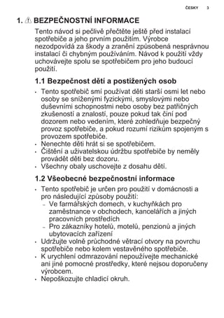1. BEZPEČNOSTNÍ INFORMACE
Tento návod si pečlivě přečtěte ještě před instalací
spotřebiče a jeho prvním použitím. Výrobce
nezodpovídá za škody a zranění způsobená nesprávnou
instalací či chybným používáním. Návod k použití vždy
uchovávejte spolu se spotřebičem pro jeho budoucí
použití.
1.1 Bezpečnost dětí a postižených osob
• Tento spotřebič smí používat děti starší osmi let nebo
osoby se sníženými fyzickými, smyslovými nebo
duševními schopnostmi nebo osoby bez patřičných
zkušeností a znalostí, pouze pokud tak činí pod
dozorem nebo vedením, které zohledňuje bezpečný
provoz spotřebiče, a pokud rozumí rizikům spojeným s
provozem spotřebiče.
• Nenechte děti hrát si se spotřebičem.
• Čištění a uživatelskou údržbu spotřebiče by neměly
provádět děti bez dozoru.
• Všechny obaly uschovejte z dosahu dětí.
1.2 Všeobecné bezpečnostní informace
• Tento spotřebič je určen pro použití v domácnosti a
pro následující způsoby použití:
– Ve farmářských domech, v kuchyňkách pro
zaměstnance v obchodech, kancelářích a jiných
pracovních prostředích
– Pro zákazníky hotelů, motelů, penzionů a jiných
ubytovacích zařízení
• Udržujte volně průchodné větrací otvory na povrchu
spotřebiče nebo kolem vestavěného spotřebiče.
• K urychlení odmrazování nepoužívejte mechanické
ani jiné pomocné prostředky, které nejsou doporučeny
výrobcem.
• Nepoškozujte chladicí okruh.
ČESKY 3
 
