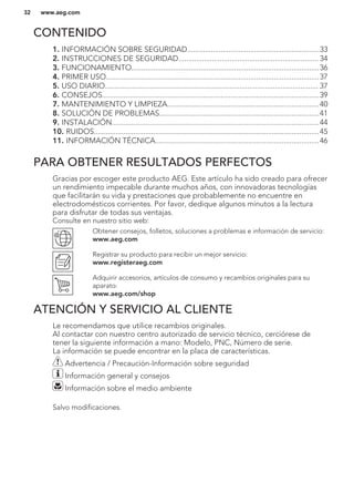 CONTENIDO
1. INFORMACIÓN SOBRE SEGURIDAD...................................................................33
2. INSTRUCCIONES DE SEGURIDAD....................................................................... 34
3. FUNCIONAMIENTO...............................................................................................36
4. PRIMER USO............................................................................................................37
5. USO DIARIO............................................................................................................ 37
6. CONSEJOS..............................................................................................................39
7. MANTENIMIENTO Y LIMPIEZA.............................................................................40
8. SOLUCIÓN DE PROBLEMAS.................................................................................41
9. INSTALACIÓN.........................................................................................................44
10. RUIDOS..................................................................................................................45
11. INFORMACIÓN TÉCNICA...................................................................................46
PARA OBTENER RESULTADOS PERFECTOS
Gracias por escoger este producto AEG. Este artículo ha sido creado para ofrecer
un rendimiento impecable durante muchos años, con innovadoras tecnologías
que facilitarán su vida y prestaciones que probablemente no encuentre en
electrodomésticos corrientes. Por favor, dedique algunos minutos a la lectura
para disfrutar de todas sus ventajas.
Consulte en nuestro sitio web:
Obtener consejos, folletos, soluciones a problemas e información de servicio:
www.aeg.com
Registrar su producto para recibir un mejor servicio:
www.registeraeg.com
Adquirir accesorios, artículos de consumo y recambios originales para su
aparato:
www.aeg.com/shop
ATENCIÓN Y SERVICIO AL CLIENTE
Le recomendamos que utilice recambios originales.
Al contactar con nuestro centro autorizado de servicio técnico, cerciórese de
tener la siguiente información a mano: Modelo, PNC, Número de serie.
La información se puede encontrar en la placa de características.
Advertencia / Precaución-Información sobre seguridad
Información general y consejos
Información sobre el medio ambiente
Salvo modificaciones.
www.aeg.com32
 