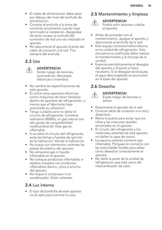 • El cable de alimentación debe estar
por debajo del nivel del enchufe de
alimentación.
• Conecte el enchufe a la toma de
corriente únicamente cuando haya
terminado la instalación. Asegúrese
de tener acceso al enchufe del
suministro de red una vez instalado el
aparato.
• No desconecte el aparato tirando del
cable de conexión a la red. Tire
siempre del enchufe.
2.3 Uso
ADVERTENCIA!
Existe riesgo de lesiones,
quemaduras, descargas
eléctricas o incendios.
• No cambie las especificaciones de
este aparato.
• El utilice otros aparatos eléctricos
(como máquinas de hacer helados)
dentro de aparatos de refrigeración, a
menos que el fabricante haya
autorizado su utilización
• Tenga cuidado para no dañar el
circuito de refrigerante. Contiene
isobutano (R600a), un gas natural con
alto grado de compatibilidad
medioambiental. Este gas es
inflamable.
• Si se daña el circuito del refrigerante,
evite las llamas y fuentes de ignición
en la habitación. Ventile la habitación.
• No toque con elementos calientes las
piezas de plástico del aparato.
• No almacene gas ni líquido
inflamable en el aparato.
• No coloque productos inflamables ni
objetos mojados con productos
inflamables dentro, cerca o encima
del aparato.
• No toque el compresor ni el
condensador. Están calientes.
2.4 Luz interna
• El tipo de bombilla de este aparato
no es apto para iluminar la casa.
2.5 Mantenimiento y limpieza
ADVERTENCIA!
Podría sufrir lesiones o dañar
el aparato.
• Antes de proceder con el
mantenimiento, apague el aparato y
desconecte el enchufe de la red.
• Este equipo contiene hidrocarburos
en la unidad de refrigeración. Solo
una persona cualificada debe realizar
el mantenimiento y la recarga de la
unidad.
• Examine periódicamente el desagüe
del aparato y límpielo si fuera
necesario. Si el desagüe se bloquea,
el agua descongelada se acumulará
en la base del aparato.
2.6 Desecho
ADVERTENCIA!
Existe riesgo de lesiones o
asfixia.
• Desconecte el aparato de la red.
• Corte el cable de conexión a la red y
deséchelo.
• Retire la puerta para evitar que los
niños y las mascotas queden
encerrados en el aparato.
• El circuito del refrigerante y los
materiales aislantes de este aparato
no dañan la capa de ozono.
• La espuma aislante contiene gas
inflamable. Póngase en contacto con
las autoridades locales para saber
cómo desechar correctamente el
aparato.
• No dañe la parte de la unidad de
refrigeración que está cerca del
intercambiador de calor.
ESPAÑOL 35
 
