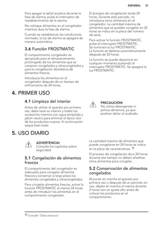 Para apagar la señal acústica durante la
fase de alarma, pulse el interruptor de
restablecimiento de la alarma
No coloque alimentos en el congelador
mientras dure la fase de alarma.
Cuando se restablezcan las condiciones
normales, la luz de alarma se apagará de
manera automática.
3.6 Función FROSTMATIC
El compartimento congelador es
apropiado para el almacenamiento
prolongado de los alimentos que se
compran congelados y ultracongelados y
para la congelación doméstica de
alimentos frescos.
Introduzca los alimentos en el
congelador después de un tiempo de
enfriamiento de 24 horas.
El proceso de congelación tarda 24
horas. Durante este periodo, no
introduzca otros alimentos en el
congelador. La cantidad máxima de
alimentos que se pueden congelar en 24
horas se indica en la placa del número
de serie.
Para activar la función FROSTMATIC,
pulse el interruptor FROSTMATIC.
Se iluminará la luz FROSTMATIC.
La función se detiene automáticamente
después de 52 horas.
La función se puede desactivar en
cualquier momento pulsando el
interruptor FROSTMATIC. Se apagará la
luz FROSTMATIC.
4. PRIMER USO
4.1 Limpieza del interior
Antes de utilizar el aparato por primera
vez, debe lavar su interior y todos los
accesorios internos con agua templada y
jabón neutro para eliminar el típico olor
de los productos nuevos. A continuación
seque bien todo.
PRECAUCIÓN!
No utilice detergentes ni
polvos abrasivos, ya que
podrían dañar el acabado.
5. USO DIARIO
ADVERTENCIA!
Consulte los capítulos sobre
seguridad.
5.1 Congelación de alimentos
frescos
El compartimento del congelador es
adecuado para congelar alimentos
frescos y conservar a largo plazo los
alimentos congelados y ultracongelados.
Para congelar alimentos frescos, active la
función FROSTMATIC al menos 24 horas
antes de introducir los alimentos en el
compartimento congelador.
La cantidad máxima de alimentos que
puede congelarse en 24 horas se indica
en la placa de características. 1)
El proceso de congelación dura 24 horas:
durante ese tiempo no deben añadirse
otros alimentos para congelar.
5.2 Conservación de alimentos
congelados
Al poner en marcha el aparato por
primera vez o después de un periodo sin
uso, déjelo en marcha al menos durante
2 horas con un ajuste alto antes de
colocar los productos en el
compartimento.
1) Consulte "Datos técnicos"
ESPAÑOL 37
 