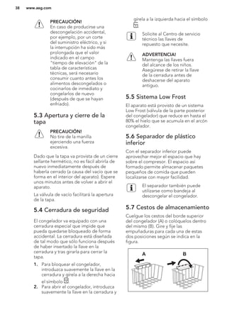 PRECAUCIÓN!
En caso de producirse una
descongelación accidental,
por ejemplo, por un corte
del suministro eléctrico, y si
la interrupción ha sido más
prolongada que el valor
indicado en el campo
"tiempo de elevación" de la
tabla de características
técnicas, será necesario
consumir cuanto antes los
alimentos descongelados o
cocinarlos de inmediato y
congelarlos de nuevo
(después de que se hayan
enfriado).
5.3 Apertura y cierre de la
tapa
PRECAUCIÓN!
No tire de la manilla
ejerciendo una fuerza
excesiva.
Dado que la tapa va provista de un cierre
sellante hermético, no es fácil abrirla de
nuevo inmediatamente después de
haberla cerrado (a causa del vacío que se
forma en el interior del aparato). Espere
unos minutos antes de volver a abrir el
aparato.
La válvula de vacío facilitará la apertura
de la tapa.
5.4 Cerradura de seguridad
El congelador va equipado con una
cerradura especial que impide que
pueda quedarse bloqueado de forma
accidental. La cerradura está diseñada
de tal modo que sólo funciona después
de haber insertado la llave en la
cerradura y tras girarla para cerrar la
tapa.
1. Para bloquear el congelador,
introduzca suavemente la llave en la
cerradura y gírela a la derecha hacia
el símbolo .
2. Para abrir el congelador, introduzca
suavemente la llave en la cerradura y
gírela a la izquierda hacia el símbolo
.
Solicite al Centro de servicio
técnico las llaves de
repuesto que necesite.
ADVERTENCIA!
Mantenga las llaves fuera
del alcance de los niños.
Asegúrese de retirar la llave
de la cerradura antes de
deshacerse del aparato
antiguo.
5.5 Sistema Low Frost
El aparato está provisto de un sistema
Low Frost (válvula de la parte posterior
del congelador) que reduce en hasta el
80% el hielo que se acumula en el arcón
congelador.
5.6 Separador de plástico
inferior
Con el separador inferior puede
aprovechar mejor el espacio que hay
sobre el compresor. El espacio así
formado permite almacenar paquetes
pequeños de comida que pueden
localizarse con mayor facilidad.
El separador también puede
utilizarse como bandeja al
descongelar el congelador.
5.7 Cestos de almacenamiento
Cuelgue los cestos del borde superior
del congelador (A) o colóquelos dentro
del mismo (B). Gire y fije las
empuñaduras para cada una de estas
dos posiciones según se indica en la
figura.
A B
www.aeg.com38
 