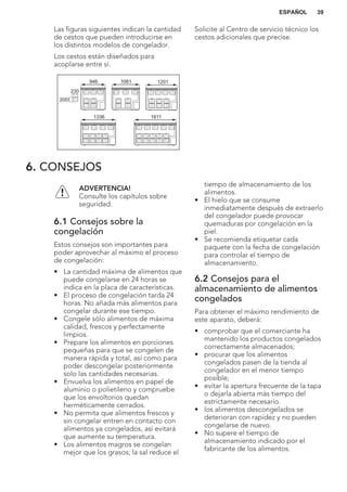 Las figuras siguientes indican la cantidad
de cestos que pueden introducirse en
los distintos modelos de congelador.
Los cestos están diseñados para
acoplarse entre sí.
230
200
946 1061 1201
1336 1611
Solicite al Centro de servicio técnico los
cestos adicionales que precise.
6. CONSEJOS
ADVERTENCIA!
Consulte los capítulos sobre
seguridad.
6.1 Consejos sobre la
congelación
Estos consejos son importantes para
poder aprovechar al máximo el proceso
de congelación:
• La cantidad máxima de alimentos que
puede congelarse en 24 horas se
indica en la placa de características.
• El proceso de congelación tarda 24
horas. No añada más alimentos para
congelar durante ese tiempo.
• Congele sólo alimentos de máxima
calidad, frescos y perfectamente
limpios.
• Prepare los alimentos en porciones
pequeñas para que se congelen de
manera rápida y total, así como para
poder descongelar posteriormente
solo las cantidades necesarias.
• Envuelva los alimentos en papel de
aluminio o polietileno y compruebe
que los envoltorios quedan
herméticamente cerrados.
• No permita que alimentos frescos y
sin congelar entren en contacto con
alimentos ya congelados, así evitará
que aumente su temperatura.
• Los alimentos magros se congelan
mejor que los grasos; la sal reduce el
tiempo de almacenamiento de los
alimentos.
• El hielo que se consume
inmediatamente después de extraerlo
del congelador puede provocar
quemaduras por congelación en la
piel.
• Se recomienda etiquetar cada
paquete con la fecha de congelación
para controlar el tiempo de
almacenamiento.
6.2 Consejos para el
almacenamiento de alimentos
congelados
Para obtener el máximo rendimiento de
este aparato, deberá:
• comprobar que el comerciante ha
mantenido los productos congelados
correctamente almacenados;
• procurar que los alimentos
congelados pasen de la tienda al
congelador en el menor tiempo
posible;
• evitar la apertura frecuente de la tapa
o dejarla abierta más tiempo del
estrictamente necesario.
• los alimentos descongelados se
deterioran con rapidez y no pueden
congelarse de nuevo.
• No supere el tiempo de
almacenamiento indicado por el
fabricante de los alimentos.
ESPAÑOL 39
 