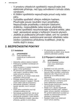 • V prostoru chladicích spotřebičů nepoužívejte jiné
elektrické přístroje, než typy schválené k tomuto účelu
výrobcem.
• K čištění spotřebiče nepoužívejte proud vody nebo
páru.
• Vyčistěte spotřebič vlhkým měkkým hadrem.
Používejte pouze neutrální mycí prostředky.
Nepoužívejte prostředky s drsnými částicemi,
drátěnky, rozpouštědla nebo kovové předměty.
• V tomto spotřebiči neuchovávejte výbušné směsi, jako
např. aerosolové spreje s hořlavým hnacím plynem.
• Jestliže je poškozený přívodní kabel, smí ho vyměnit
pouze výrobce, autorizované servisní středisko nebo
osoba s podobnou příslušnou kvalifikací, jinak by
mohlo dojít k úrazu.
2. BEZPEČNOSTNÍ POKYNY
2.1 Instalace
UPOZORNĚNÍ!
Tento spotřebič smí
instalovat jen kvalifikovaná
osoba.
• Odstraňte veškerý obalový materiál.
• Poškozený spotřebič neinstalujte ani
nepoužívejte.
• Řiďte se pokyny k instalaci dodanými
spolu s tímto spotřebičem.
• Při přemisťování spotřebiče buďte
vždy opatrní, protože je těžký. Vždy
noste ochranné rukavice.
• Přesvědčte se, že vzduch může okolo
spotřebiče volně proudit.
• Počkejte alespoň čtyři hodiny, než
spotřebič připojíte k napájení. Olej tak
může natéct zpět do kompresoru.
• Neinstalujte spotřebič v blízkosti
topidel, sporáků, trub či varných
desek.
• Zadní stěna spotřebiče musí být
umístěna směrem ke zdi.
• Neinstalujte spotřebič tam, kde by se
dostal do přímého slunečního světla.
• Neinstalujte spotřebič v příliš vlhkých
či příliš chladných místech, jako jsou
přístavby, garáže či vinné sklepy.
• Při přemisťování spotřebiče jej
nadzdvihněte za přední okraj, abyste
zabránili poškrábání podlahy.
2.2 Připojení k elektrické síti
UPOZORNĚNÍ!
Hrozí nebezpečí požáru
nebo úrazu elektrickým
proudem.
• Spotřebič musí být uzemněn.
• Zkontrolujte, zda údaje o napájení na
typovém štítku souhlasí s parametry
elektrické sítě. Pokud tomu tak není,
obraťte se na kvalifikovaného
elektrikáře.
• Vždy používejte správně instalovanou
síťovou zásuvku s ochranou proti
úrazu elektrickým proudem.
• Nepoužívejte rozbočovací zástrčky
ani prodlužovací kabely.
• Dbejte na to, abyste nepoškodili
elektrické součásti (např. napájecí
kabel, síťovou zástrčku, kompresor).
Při výměně elektrických součástí se
obraťte na autorizované servisní
středisko či elektrikáře.
• Napájecí kabel musí zůstat pod
úrovní síťové zástrčky.
www.aeg.com4
 