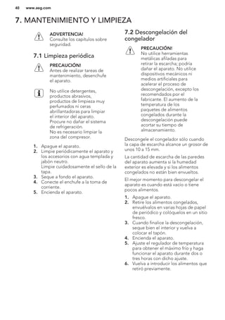 7. MANTENIMIENTO Y LIMPIEZA
ADVERTENCIA!
Consulte los capítulos sobre
seguridad.
7.1 Limpieza periódica
PRECAUCIÓN!
Antes de realizar tareas de
mantenimiento, desenchufe
el aparato.
No utilice detergentes,
productos abrasivos,
productos de limpieza muy
perfumados ni ceras
abrillantadoras para limpiar
el interior del aparato.
Procure no dañar el sistema
de refrigeración.
No es necesario limpiar la
zona del compresor.
1. Apague el aparato.
2. Limpie periódicamente el aparato y
los accesorios con agua templada y
jabón neutro.
Limpie cuidadosamente el sello de la
tapa.
3. Seque a fondo el aparato.
4. Conecte el enchufe a la toma de
corriente.
5. Encienda el aparato.
7.2 Descongelación del
congelador
PRECAUCIÓN!
No utilice herramientas
metálicas afiladas para
retirar la escarcha; podría
dañar el aparato. No utilice
dispositivos mecánicos ni
medios artificiales para
acelerar el proceso de
descongelación, excepto los
recomendados por el
fabricante. El aumento de la
temperatura de los
paquetes de alimentos
congelados durante la
descongelación puede
acortar su tiempo de
almacenamiento.
Descongele el congelador sólo cuando
la capa de escarcha alcance un grosor de
unos 10 a 15 mm.
La cantidad de escarcha de las paredes
del aparato aumenta si la humedad
exterior es elevada y si los alimentos
congelados no están bien envueltos.
El mejor momento para descongelar el
aparato es cuando está vacío o tiene
pocos alimentos.
1. Apague el aparato.
2. Retire los alimentos congelados,
envuélvalos en varias hojas de papel
de periódico y colóquelos en un sitio
fresco.
3. Cuando finalice la descongelación,
seque bien el interior y vuelva a
colocar el tapón.
4. Encienda el aparato.
5. Ajuste el regulador de temperatura
para obtener el máximo frío y haga
funcionar el aparato durante dos o
tres horas con dicho ajuste.
6. Vuelva a introducir los alimentos que
retiró previamente.
www.aeg.com40
 