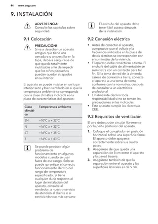 9. INSTALACIÓN
ADVERTENCIA!
Consulte los capítulos sobre
seguridad.
9.1 Colocación
PRECAUCIÓN!
Si va a desechar un aparato
antiguo que tiene una
cerradura o un pestillo en la
tapa, deberá asegurarse de
que queda totalmente
inutilizable a fin de impedir
que los niños pequeños
puedan quedar atrapados
en su interior.
El aparato se puede instalar en un lugar
interior seco y bien ventilado en el que la
temperatura ambiente se corresponda
con la clase climática indicada en la
placa de características del aparato:
Clase
climáti-
ca
Temperatura ambiente
SN +10°C a + 32°C
N +16°C a + 32°C
ST +16°C a + 38°C
T +16°C a + 43°C
Se puede producir algún
problema de
funcionamiento en algunos
modelos cuando se usan
fuera de ese rango. Solo se
puede garantizar el correcto
funcionamiento dentro del
rango de temperatura
especificado. Si tiene
cualquier duda respecto al
lugar de instalación del
aparato, consulte al
vendedor, a nuestro servicio
de atención al cliente o al
servicio técnico más cercano
El enchufe del aparato debe
tener fácil acceso después
de la instalación.
9.2 Conexión eléctrica
• Antes de conectar el aparato,
compruebe que el voltaje y la
frecuencia indicados en la placa de
datos técnicos se corresponden con
el suministro de la vivienda.
• El aparato debe conectarse a tierra. El
enchufe del cable de alimentación se
suministra con un contacto para tal
fin. Si la toma de red de la vivienda
carece de conexión a tierra, conecte
el aparato a una toma de tierra
conforme con la normativa, después
de consultar a un electricista
profesional
• El fabricante declina toda
responsabilidad si no se toman las
precauciones antes indicadas.
• Este aparato cumple las directivas
CEE.
9.3 Requisitos de ventilación
El aire debe poder circular libremente
por la parte posterior del aparato.
1. Coloque el congelador en posición
horizontal sobre una superficie firme.
El aparato debe apoyarse
correctamente sobre sus cuatro
patas.
2. Asegúrese de que queda una
separación de 5 cm entre el aparato
y la pared trasera.
3. Asegúrese también de que la
separación entre el aparato y las
superficies laterales es de 5 cm.
www.aeg.com44
 