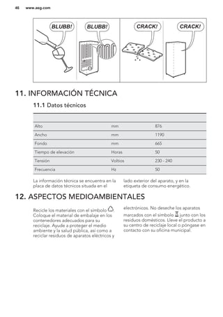 BLUBB! BLUBB! CRACK!CRACK!
11. INFORMACIÓN TÉCNICA
11.1 Datos técnicos
Alto mm 876
Ancho mm 1190
Fondo mm 665
Tiempo de elevación Horas 50
Tensión Voltios 230 - 240
Frecuencia Hz 50
La información técnica se encuentra en la
placa de datos técnicos situada en el
lado exterior del aparato, y en la
etiqueta de consumo energético.
12. ASPECTOS MEDIOAMBIENTALES
Recicle los materiales con el símbolo .
Coloque el material de embalaje en los
contenedores adecuados para su
reciclaje. Ayude a proteger el medio
ambiente y la salud pública, así como a
reciclar residuos de aparatos eléctricos y
electrónicos. No deseche los aparatos
marcados con el símbolo junto con los
residuos domésticos. Lleve el producto a
su centro de reciclaje local o póngase en
contacto con su oficina municipal.
www.aeg.com46
 