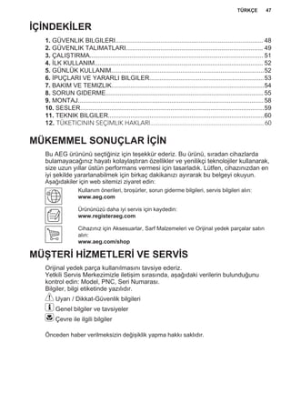 İÇİNDEKİLER
1. GÜVENLIK BILGILERI..................................................................................... 48
2. GÜVENLIK TALIMATLARI............................................................................... 49
3. ÇALIŞTIRMA.................................................................................................... 51
4. İLK KULLANIM................................................................................................. 52
5. GÜNLÜK KULLANIM........................................................................................52
6. İPUÇLARI VE YARARLI BILGILER..................................................................53
7. BAKIM VE TEMIZLIK........................................................................................54
8. SORUN GIDERME...........................................................................................55
9. MONTAJ...........................................................................................................58
10. SESLER..........................................................................................................59
11. TEKNIK BILGILER..........................................................................................60
12. TÜKETICININ SEÇIMLIK HAKLARI...................................................................... 60
MÜKEMMEL SONUÇLAR İÇİN
Bu AEG ürününü seçtiğiniz için teşekkür ederiz. Bu ürünü, sıradan cihazlarda
bulamayacağınız hayatı kolaylaştıran özellikler ve yenilikçi teknolojiler kullanarak,
size uzun yıllar üstün performans vermesi için tasarladık. Lütfen, cihazınızdan en
iyi şekilde yararlanabilmek için birkaç dakikanızı ayırarak bu belgeyi okuyun.
Aşağıdakiler için web sitemizi ziyaret edin:
Kullanım önerileri, broşürler, sorun giderme bilgileri, servis bilgileri alın:
www.aeg.com
Ürününüzü daha iyi servis için kaydedin:
www.registeraeg.com
Cihazınız için Aksesuarlar, Sarf Malzemeleri ve Orijinal yedek parçalar satın
alın:
www.aeg.com/shop
MÜŞTERİ HİZMETLERİ VE SERVİS
Orijinal yedek parça kullanılmasını tavsiye ederiz.
Yetkili Servis Merkezimizle iletişim sırasında, aşağıdaki verilerin bulunduğunu
kontrol edin: Model, PNC, Seri Numarası.
Bilgiler, bilgi etiketinde yazılıdır.
Uyarı / Dikkat-Güvenlik bilgileri
Genel bilgiler ve tavsiyeler
Çevre ile ilgili bilgiler
Önceden haber verilmeksizin değişiklik yapma hakkı saklıdır.
TÜRKÇE 47
 