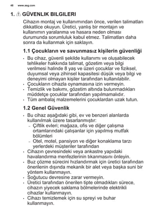 1. GÜVENLIK BILGILERI
Cihazın montaj ve kullanımından önce, verilen talimatları
dikkatlice okuyun. Üretici, yanlış bir montajın ve
kullanımın yaralanma ve hasara neden olması
durumunda sorumluluk kabul etmez. Talimatları daha
sonra da kullanmak için saklayın.
1.1 Çocukların ve savunmasız kişilerin güvenliği
• Bu cihaz, güvenli şekilde kullanımı ve oluşabilecek
tehlikeler hakkında talimat, gözetim veya bilgi
verilmesi halinde 8 yaş ve üzeri çocuklar ve fiziksel,
duyumsal veya zihinsel kapasitesi düşük veya bilgi ve
deneyimi olmayan kişiler tarafından kullanılabilir.
• Çocukların cihazla oynamasına izin vermeyin.
• Temizlik ve bakımı, gözetim altında bulunmadıkları
müddetçe çocuklar tarafından yapılmamalıdır.
• Tüm ambalaj malzemelerini çocuklardan uzak tutun.
1.2 Genel Güvenlik
• Bu cihaz aşağıdaki gibi, ev ve benzeri alanlarda
kullanılmak üzere tasarlanmıştır:
– Çiftlik evleri; mağaza, ofis ve diğer çalışma
ortamlarındaki çalışanlar için yapılmış mutfak
bölümleri
– Otel, motel, pansiyon ve diğer konaklama tarzı
yerlerdeki müşteriler tarafından
• Cihazın çevresindeki veya ankastre yapıdaki
havalandırma menfezlerinin tıkanmasını önleyin.
• Buz çözme sürecini hızlandırmak için üretici tarafından
önerilenin dışında mekanik bir alet veya başka suni bir
yöntem kullanmayın.
• Soğutucu devresine zarar vermeyin.
• Üretici tarafından önerilen tipte olmadıkları sürece,
cihazın yiyecek saklama bölmelerinde elektrikli
cihazlar kullanmayın.
• Cihazı temizlemek için su spreyi ve buhar
kullanmayın.
www.aeg.com48
 