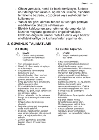 • Cihazı yumuşak, nemli bir bezle temizleyin. Sadece
nötr deterjanlar kullanın. Aşındırıcı ürünleri, aşındırıcı
temizleme bezlerini, çözücüleri veya metal cisimleri
kullanmayın.
• Yanıcı itici gazlı aerosol teneke kutular gibi patlayıcı
maddeleri bu cihazda saklamayın.
• Elektrik kablosunun zarar görmesi durumunda, bir
kazanın meydana gelmesine engel olmak için,
kablonun değişimi, üretici, Yetkili Servis veya benzer
nitelikteki kalifiye bir kişi tarafından yapılmalıdır.
2. GÜVENLIK TALIMATLARI
2.1 Montaj
UYARI!
Cihazın montajı sadece
kalifiye bir kişi tarafından
yapılmalıdır.
• Tüm ambalajları çıkarın.
• Hasarlı bir cihazı monte etmeyin ya
da kullanmayın.
• Cihazla birlikte verilen montaj
talimatlarına uyun.
• Ağır olduğundan, cihazı taşırken
daima dikkat edin. Her zaman
güvenlik eldivenleri kullanın.
• Cihaz çevresinde hava sirkülasyonu
olduğundan emin olun.
• Cihazı elektrik beslemesine
bağlamadan önce en az 4 saat
bekleyin. Bu işlem, yağın kompresöre
geri akmasını sağlar.
• Cihazı, radyatörler, fırınlar, ankastre
fırın ya da ocakların yakınına monte
etmeyin.
• Cihazın arkası duvara dönük
olmalıdır.
• Doğrudan güneş ışığı alan yerlere
cihazı monte etmeyin.
• Bu cihazı, inşaat alanları, garajlar
veya şarap mahzenleri gibi çok nemli
veya çok soğuk yerlerde monte
etmeyin.
• Zeminin çizilmemesi için cihazı
taşırken cihazın ön kenarından
kaldırın.
2.2 Elektrik bağlantısı
UYARI!
Yangın ve elektrik çarpması
riski vardır.
• Cihaz topraklanmalıdır.
• Bilgi etiketindeki elektrik bilgilerinin
elektrik beslemesine uygun
olduğundan emin olun. Aksi durumda,
bir elektrik teknisyenini arayın.
• Her zaman doğru monte edilmiş,
darbeye dayanıklı bir priz kullanın.
• Priz çoğaltıcıları ve uzatma kabloları
kullanmayın.
• Elektrik aksamlarına (ör., fiş, elektrik
kablosu, kompresör) zarar
vermemeye özen gösterin. Elektrik
aksamlarını değiştirmek için Yetkili
Servise ya da bir elektrikçiye
başvurun.
• Elektrik kablosu fiş seviyesinin altında
kalmalıdır.
• Fişi prize sadece montaj
tamamlandıktan sonra takın.
Montajdan sonra elektrik fişine
erişilebildiğinden emin olun.
• Cihazı kapatmak için elektrik
kablosunu çıkarırken kablodan
çekmeyin. Her zaman fişten tutarak
çekin.
TÜRKÇE 49
 