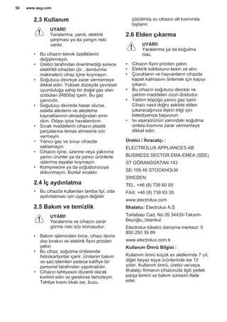 2.3 Kullanım
UYARI!
Yaralanma, yanık, elektrik
çarpması ya da yangın riski
vardır.
• Bu cihazın teknik özelliklerini
değiştirmeyin.
• Üretici tarafından önerilmediği sürece
elektrikli cihazları (ör., dondurma
makineleri) cihaz içine koymayın.
• Soğutucu devreye zarar vermemeye
dikkat edin. Yüksek düzeyde çevresel
uyumluluğa sahip bir doğal gaz olan
izobütan (R600a) içerir. Bu gaz
yanıcıdır.
• Soğutucu devrede hasar olursa,
odada alevlerin ve ateşleme
kaynaklarının olmadığından emin
olun. Odayı iyice havalandırın.
• Sıcak maddelerin cihazın plastik
parçalarına temas etmesine izin
vermeyin.
• Yanıcı gaz ve sıvıyı cihazda
saklamayın.
• Cihazın içine, üzerine veya yakınına
yanıcı ürünler ya da yanıcı ürünlerle
ıslanmış eşyalar koymayın.
• Kompresöre ya da yoğuşturucuya
dokunmayın. Bunlar sıcaktır.
2.4 İç aydınlatma
• Bu cihazda kullanılan lamba tipi, oda
aydınlatması için uygun değildir
2.5 Bakım ve temizlik
UYARI!
Yaralanma ve cihazın zarar
görme riski söz konusudur.
• Bakım işleminden önce, cihazı devre
dışı bırakın ve elektrik fişini prizden
çekin.
• Bu cihaz, soğutma ünitesinde
hidrokarbonlar içerir. Ünitenin bakım
ve şarj işlemleri sadece kalifiye bir
personel tarafından yapılmalıdır.
• Cihazın tahliyesini düzenli olarak
kontrol edin ve gerekirse temizleyin.
Tahliye kısmı tıkalı ise, buzu
çözülmüş su cihazın alt kısmında
toplanır.
2.6 Elden çıkarma
UYARI!
Yaralanma ya da boğulma
riski.
• Cihazın fişini prizden çekin.
• Elektrik kablosunu kesin ve atın.
• Çocukların ve hayvanların cihazda
kapalı kalmasını önlemek için kapıyı
çıkarın.
• Bu cihazın soğutucu devresi ve
yalıtım maddeleri ozon dostudur.
• Yalıtım köpüğü yanıcı gaz içerir.
Cihazı nasıl doğru şekilde elden
çıkaracağınıza ilişkin bilgi için
belediyenize başvurun.
• Isı eşanjörünün yanındaki soğutma
ünitesi kısmına zarar vermemeye
dikkat edin.
Üretici / İhracatçı :
ELECTROLUX APPLIANCES AB
BUSINESS SECTOR EMA-EMEA (SEE)
ST GÖRANSGATAN 143
SE-105 45 STOCKHOLM
SWEDEN
TEL: +46 (8) 738 60 00
FAX: +46 (8) 738 63 35
www.electrolux.com
İthalatcı: Electrolux A.Ş
Tarlabaşı Cad. No:35 34435-Taksim-
Beyoğlu_Istanbul
Electrolux tüketici danışma merkezi: 0
850 250 35 89
www.electrolux.com.tr
Kullanım Ömrü Bilgisi :
Kullanım ömrü küçük ev aletlerinde 7 yıl,
diğer beyaz eşya ürünlerinde ise 10
yıldır. Kullanım ömrü, üretici ve/veya
ithalatçı firmanın cihazınızla ilgili yedek
parça temini ve bakım süresini ifade
eder.
www.aeg.com50
 