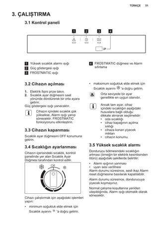 3. ÇALIŞTIRMA
3.1 Kontrol paneli
1 2 3 4
1 Yüksek sıcaklık alarmı ışığı
2 Güç göstergesi ışığı
3 FROSTMATIC ışığı
4 FROSTMATIC düğmesi ve Alarm
sıfırlama
3.2 Cihazın açılması
1. Elektrik fişini prize takın.
2. Sıcaklık ayar düğmesini saat
yönünde döndürerek bir orta ayara
getirin.
Güç göstergesi ışığı yanacaktır.
Cihazın içindeki sıcaklık çok
yüksekse, Alarm ışığı yanıp
sönecektir. FROSTMATIC
fonksiyonunu etkinleştirin.
3.3 Cihazın kapanması
Sıcaklık ayar düğmesini OFF konumuna
getirin.
3.4 Sıcaklığın ayarlanması
Cihazın içerisindeki sıcaklık, kontrol
panelinde yer alan Sıcaklık Ayar
Düğmesi tarafından kontrol edilir.
Cihazı çalıştırmak için aşağıdaki işlemleri
yapın:
• minimum soğukluk elde etmek için
Sıcaklık ayarını 'a doğru getirin.
• maksimum soğukluk elde etmek için
Sıcaklık ayarını 'a doğru getirin.
Orta seviyede bir ayar
genellikle en uygun olanıdır.
Ancak tam ayar, cihaz
içindeki sıcaklığın aşağıdaki
hususlara bağlı olduğu
dikkate alınarak seçilmelidir:
• oda sıcaklığı
• cihaz kapağının açılma
sıklığı
• cihaza konan yiyecek
miktarı
• cihazın konumu.
3.5 Yüksek sıcaklık alarmı
Dondurucu bölmesindeki sıcaklığın
artması (örneğin bir elektrik kesintisinden
ötürü) aşağıdaki şekillerde belirtilir:
• Alarm ışığının yanması
• uyarı sesi verilmesi
Alarm durumu süresince, sesli ikaz Alarm
reset düğmesine basılarak kapatılabilir.
Alarm durumu süresince, dondurucuya
yiyecek koymayınız.
Normal çalışma koşullarına yeniden
ulaşıldığında, Alarm ışığı otomatik olarak
sönecektir.
TÜRKÇE 51
 