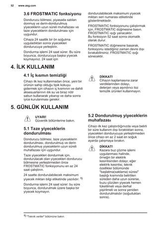 3.6 FROSTMATIC fonksiyonu
Dondurucu bölmesi, piyasada satılan
donmuş ve derin-dondurulmuş
yiyeceklerin uzun süreli muhafazası ve
taze yiyeceklerin dondurulması için
uygundur.
Cihaza 24 saatlik bir ön soğutma
uyguladıktan sonra yiyecekleri
dondurucuya yerleştirin.
Dondurma işlemi 24 saat sürer. Bu süre
boyunca, dondurucuya başka yiyecek
koymayınız. 24 saat için
dondurulabilecek maksimum yiyecek
miktarı seri numarası etiketinde
gösterilmektedir.
FROSTMATIC fonksiyonunu çalıştırmak
için, FROSTMATIC düğmesine basın.
FROSTMATIC ışığı yanacaktır.
Bu fonksiyon 52 saat sonra otomatik
olarak durur.
FROSTMATIC düğmesine basarak,
fonksiyonu istediğiniz zaman devre dışı
bırakabilirsiniz. FROSTMATIC ışığı
sönecektir.
4. İLK KULLANIM
4.1 İç kısmın temizliği
Cihazı ilk kez kullanmadan önce, yeni bir
ürünün sahip olduğu tipik kokuyu
gidermek için cihazın iç kısmının ve dahili
aksesuarlarının ılık su ve biraz nötr
sabun kullanarak yıkanıp ve daha sonra
iyice kurulanması gerekir.
DİKKAT!
Cihazın kaplamasına zarar
verdiklerinden dolayı,
deterjan veya aşındırıcı toz
temizlik ürünleri kullanmayın.
5. GÜNLÜK KULLANIM
UYARI!
Güvenlik bölümlerine bakın.
5.1 Taze yiyeceklerin
dondurulması
Dondurucu bölmesi, taze yiyeceklerin
dondurulması, dondurulmuş ve derin
dondurulmuş yiyeceklerin uzun süreli
muhafazası için uygundur.
Taze yiyecekleri dondurmak için,
dondurulacak olan yiyecekleri dondurucu
bölmesine yerleştirmeden önce
FROSTMATIC fonksiyonunu en az 24
saat çalıştırın.
24 saatte dondurulabilecek maksimum
yiyecek miktarı bilgi etiketinde yazılıdır. 1)
Dondurma işlemi 24 saat sürer: bu süre
boyunca, dondurulmak üzere başka bir
yiyecek koymayın.
5.2 Dondurulmuş yiyeceklerin
muhafazası
Cihazı ilk kez çalıştırdığınızda veya belirli
bir süre kullanım dışı bıraktıktan sonra,
yiyecekleri dondurucuya yerleştirmeden
önce cihazı en az 2 saat en soğuk
ayarda çalışmaya bırakın.
DİKKAT!
Kazara buz çözme işlemi
uygulanması halinde,
örneğin bir elektrik
kesintisinden dolayı; eğer
elektrik kesintisi, teknik
özellikler bölümünde
"başlatma(saklama) süresi"
başlığı kısmında belirtilen
süreden daha uzun sürerse,
buzu çözülen yiyecek hemen
tüketilmeli veya derhal
pişirilmeli ve sonra yeniden
dondurulmalıdır (soğuduktan
sonra).
1) "Teknik veriler" bölümüne bakın.
www.aeg.com52
 