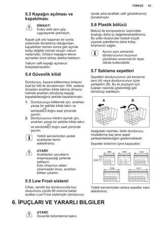 5.3 Kapağın açılması ve
kapatılması
DİKKAT!
Kulpu asla aşırı güç
uygulayarak çekmeyin.
Kapak çok sıkı kapanan bir conta
sistemiyle donatılmış olduğundan,
kapattıktan hemen sonra geri açmak
kolay değildir (içinde oluşan vakum
nedeniyle). Cihazın kapağını tekrar
açmadan önce birkaç dakika bekleyin.
Vakum valfı kapağı açmanızı
kolaylaştıracaktır.
5.4 Güvenlik kilidi
Dondurucu, kazara kilitlenmeyi önleyici
özel bir kilit ile donatılmıştır. Kilit, sadece
önceden anahtarı kilide takmış olmanız
halinde anahtarı döndürüp kapağı
kapatabileceğiniz şekilde tasarlanmıştır.
1. Dondurucuyu kilitlemek için, anahtarı
yavaş bir şekilde kilide takın ve
sembole doğru saat yönünde
çevirin.
2. Dondurucunun kilidini açmak için,
anahtarı yavaş bir şekilde kilide takın
ve sembole doğru saat yönünde
çevirin.
Yetkili servisinizden yedek
anahtarlar temin
edebilirsiniz.
UYARI!
Anahtarları çocukların
erişemeyeceği yerlerde
saklayın.
Eski cihazınızı elden
çıkarmadan önce, anahtarı
kilitten çıkartın.
5.5 Low Frost sistemi
Cihaz, sandık tipi dondurucuda buz
oluşumunu yüzde 80 oranına kadar
azaltan Low Frost sistemiyle (dondurucu
içinde arka taraftaki valfı görebilirsiniz)
donatılmıştır.
5.6 Plastik bölücü
Bölücü ile kompresörün üzerindeki
boşluğu daha iyi değerlendirebilirsiniz.
Bu yolla oluşturulan boşluk küçük
yiyecek paketlerine daha kolay
erişmenizi sağlar.
Ayırıcı aynı zamanda
dondurucunun buzunun
çözülmesi sırasında bir tepsi
olarak kullanılabilir.
5.7 Saklama sepetleri
Sepetleri dondurucunun üst kenarına
asın (A) veya dondurucunun içine
yerleştirin (B). Bu iki pozisyon için
kulpları resimde gösterildiği gibi
döndürüp sabitleyin.
A B
Aşağıdaki resimler, farklı dondurucu
modellerine kaç tane sepet
yerleştirilebileceğini göstermektedir.
Sepetler birbirinin içine kayacaktır.
230
200
946 1061 1201
1336 1611
Yetkili servisinizden ekstra sepetler satın
alabilirsiniz.
6. İPUÇLARI VE YARARLI BILGILER
UYARI!
Güvenlik bölümlerine bakın.
TÜRKÇE 53
 