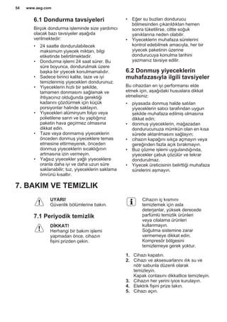 6.1 Dondurma tavsiyeleri
Birçok dondurma işleminde size yardımcı
olacak bazı tavsiyeler aşağıda
verilmektedir:
• 24 saatte dondurulabilecek
maksimum yiyecek miktarı, bilgi
etiketinde belirtilmektedir.
• Dondurma işlemi 24 saat sürer. Bu
süre boyunca, dondurulmak üzere
başka bir yiyecek konulmamalıdır.
• Sadece birinci kalite, taze ve iyi
temizlenmiş yiyecekleri dondurunuz.
• Yiyeceklerin hızlı bir şekilde,
tamamen donmasını sağlamak ve
ihtiyacınız olduğunda gerektiği
kadarını çözdürmek için küçük
porsiyonlar halinde saklayın.
• Yiyecekleri alüminyum folyo veya
polietilene sarın ve bu yaptığınız
paketin hava geçirmez olmasına
dikkat edin.
• Taze veya donmamış yiyeceklerin
önceden donmuş yiyeceklere temas
etmesine ettirmeyerek, önceden
donmuş yiyeceklerin sıcaklığının
artmasına izin vermeyin.
• Yağsız yiyecekler yağlı yiyeceklere
oranla daha iyi ve daha uzun süre
saklanabilir; tuz, yiyeceklerin saklama
ömrünü kısaltır.
• Eğer su buzları dondurucu
bölmesinden çıkarıldıktan hemen
sonra tüketilirse, ciltte soğuk
yanıklarına neden olabilir.
• Yiyeceklerin muhafaza sürelerini
kontrol edebilmek amacıyla, her bir
yiyecek paketinin üzerine
dondurucuya konulma tarihini
yazmanız tavsiye edilir.
6.2 Donmuş yiyeceklerin
muhafazasıyla ilgili tavsiyeler
Bu cihazdan en iyi performansı elde
etmek için, aşağıdaki hususlara dikkat
etmelisiniz:
• piyasada donmuş halde satılan
yiyeceklerin satıcı tarafından uygun
şekilde muhafaza edilmiş olmasına
dikkat edin;
• donmuş yiyeceklerin, mağazadan
dondurucunuza mümkün olan en kısa
sürede aktarılmasını sağlayın;
• cihazın kapağını sıkça açmayın veya
gereğinden fazla açık bırakmayın.
• Buz çözme işlemi uygulandığında,
yiyecekler çabuk çözülür ve tekrar
dondurulmaz.
• Yiyecek üreticisinin belirttiği muhafaza
sürelerini aşmayın.
7. BAKIM VE TEMIZLIK
UYARI!
Güvenlik bölümlerine bakın.
7.1 Periyodik temizlik
DİKKAT!
Herhangi bir bakım işlemi
yapmadan önce, cihazın
fişini prizden çekin.
Cihazın iç kısmını
temizlemek için asla
deterjanlar, yüksek derecede
parfümlü temizlik ürünleri
veya cilalama ürünleri
kullanmayın.
Soğutma sistemine zarar
vermemeye dikkat edin.
Kompresör bölgesini
temizlemeye gerek yoktur.
1. Cihazı kapatın.
2. Cihazı ve aksesuarlarını ılık su ve
nötr sabunla düzenli olarak
temizleyin.
Kapak contasını dikkatlice temizleyin.
3. Cihazın her yerini iyice kurulayın.
4. Elektrik fişini prize takın.
5. Cihazı açın.
www.aeg.com54
 