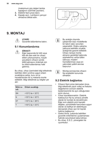 (maksimum güç değeri lamba
kapağının üzerinde yazılıdır).
3. Elektrik fişini prize takın.
4. Kapağı açın. Lambanın yanıyor
olmasına dikkat edin.
9. MONTAJ
UYARI!
Güvenlik bölümlerine bakın.
9.1 Konumlandırma
DİKKAT!
Eğer kapısında bir kilit veya
kilit dili olan eski bir cihazı
elden çıkarıyorsanız, küçük
çocukların cihazın içinde
kilitli kalmasını önlemek için
bu kilidi kullanılamaz hale
getiriniz.
Bu cihaz, cihaz üzerindeki bilgi etiketinde
belirtilen iklim sınıfına uygun ortam
sıcaklığına sahip, kuru ve iyi
havalandırılan bir iç mekana monte
edilebilir. Bilgi etiketinde şu bilgiler yer
alır:
İklim sı‐
nıfı
Ortam sıcaklığı
SN +10°C ila + 32°C
N +16°C ila + 32°C
ST +16°C ila + 38°C
T +16°C ila + 43°C
Bu aralığın dışında
çalıştırılan bazı modellerde
bir takım işlev sorunları
yaşanabilir. Doğru çalışma,
yalnızca belirtilen sıcaklık
aralığında garanti edilebilir.
Cihazı nereye monte
etmeniz gerektiği hakkında
şüpheleriniz varsa lütfen
satıcıya, müşteri
hizmetlerimize veya en
yakındaki yetkili servise
başvurun
Montaj sonrasında cihazın
fişi erişilebilir konumda
olmalıdır.
9.2 Elektrik bağlantısı
• Cihazın fişini prize takmadan önce,
bilgi etiketinde yazılı voltaj ve frekans
değerlerinin evinizin elektrik
beslemesininki ile aynı olduğundan
emin olunuz.
• Cihaz topraklanmalıdır. Elektrik
kablosunun fişi bu amaca yönelik
olarak bir kontak ile donatılmıştır.
Eğer evin elektrik prizi topraklı
değilse, yürürlükteki kanunlara uygun
olarak ve kalifiye bir elektrikçiye
danışarak cihazı ayrı bir toprak
hattına bağlayınız.
• Üretici firma, yukarıda belirtilen
güvenlik önlemlerine uyulamaması
halinde sorumluluk kabul etmez.
• Bu cihaz, E.E.C. yönergeleri ile
uyumludur.
www.aeg.com58
 