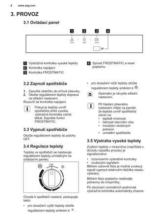 3. PROVOZ
3.1 Ovládací panel
1 2 3 4
1 Výstražná kontrolka vysoké teploty
2 Kontrolka napájení
3 Kontrolka FROSTMATIC
4 Spínač FROSTMATIC a reset
poplachu
3.2 Zapnutí spotřebiče
1. Zasuňte zástrčku do síťové zásuvky.
2. Otočte regulátorem teploty doprava
na střední nastavení.
Rozsvítí se kontrolka napájení.
Pokud je teplota uvnitř
spotřebiče příliš vysoká,
výstražná kontrolka začne
blikat. Zapněte funkci
FROSTMATIC.
3.3 Vypnutí spotřebiče
Otočte regulátorem teploty do polohy
OFF.
3.4 Regulace teploty
Teplota ve spotřebiči se nastavuje
regulátorem teploty umístěným na
ovládacím panelu.
Chcete-li spotřebič nastavit, postupujte
takto:
• pro dosažení vyšší teploty otočte
regulátorem teploty směrem k .
• pro dosažení nižší teploty otočte
regulátorem teploty směrem k .
Optimální je obvykle střední
nastavení.
Při hledání přesného
nastavení mějte na paměti,
že teplota uvnitř spotřebiče
závisí na:
• teplotě místnosti
• četnosti otevírání víka
• množství vložených
potravin
• umístění spotřebiče.
3.5 Výstraha vysoké teploty
Zvýšení teploty v mrazničce (například z
důvodu výpadku proudu) je
signalizováno:
• rozsvícením výstražné kontrolky
• zvukovým signálem
Během varovné fáze je možné zvukový
signál vypnout stisknutím tlačítka resetu
výstrahy.
Během fáze poplachu nedávejte
potraviny do mrazničky.
Po obnovení normálních podmínek
výstražná kontrolka automaticky zhasne.
www.aeg.com6
 