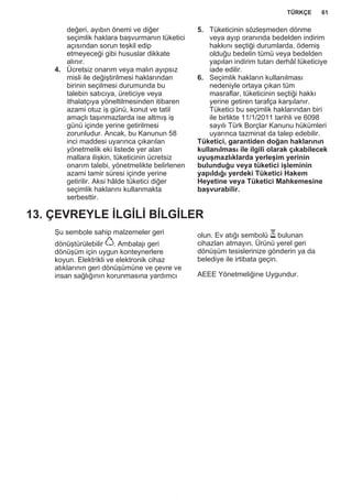 değeri, ayıbın önemi ve diğer
seçimlik haklara başvurmanın tüketici
açısından sorun teşkil edip
etmeyeceği gibi hususlar dikkate
alınır.
4. Ücretsiz onarım veya malın ayıpsız
misli ile değiştirilmesi haklarından
birinin seçilmesi durumunda bu
talebin satıcıya, üreticiye veya
ithalatçıya yöneltilmesinden itibaren
azami otuz iş günü, konut ve tatil
amaçlı taşınmazlarda ise altmış iş
günü içinde yerine getirilmesi
zorunludur. Ancak, bu Kanunun 58
inci maddesi uyarınca çıkarılan
yönetmelik eki listede yer alan
mallara ilişkin, tüketicinin ücretsiz
onarım talebi, yönetmelikte belirlenen
azami tamir süresi içinde yerine
getirilir. Aksi hâlde tüketici diğer
seçimlik haklarını kullanmakta
serbesttir.
5. Tüketicinin sözleşmeden dönme
veya ayıp oranında bedelden indirim
hakkını seçtiği durumlarda, ödemiş
olduğu bedelin tümü veya bedelden
yapılan indirim tutarı derhâl tüketiciye
iade edilir.
6. Seçimlik hakların kullanılması
nedeniyle ortaya çıkan tüm
masraflar, tüketicinin seçtiği hakkı
yerine getiren tarafça karşılanır.
Tüketici bu seçimlik haklarından biri
ile birlikte 11/1/2011 tarihli ve 6098
sayılı Türk Borçlar Kanunu hükümleri
uyarınca tazminat da talep edebilir.
Tüketici, garantiden doğan haklarının
kullanılması ile ilgili olarak çıkabilecek
uyuşmazlıklarda yerleşim yerinin
bulunduğu veya tüketici işleminin
yapıldığı yerdeki Tüketici Hakem
Heyetine veya Tüketici Mahkemesine
başvurabilir.
13. ÇEVREYLE İLGİLİ BİLGİLER
Şu sembole sahip malzemeler geri
dönüştürülebilir . Ambalajı geri
dönüşüm için uygun konteynerlere
koyun. Elektrikli ve elektronik cihaz
atıklarının geri dönüşümüne ve çevre ve
insan sağlığının korunmasına yardımcı
olun. Ev atığı sembolü bulunan
cihazları atmayın. Ürünü yerel geri
dönüşüm tesislerinize gönderin ya da
belediye ile irtibata geçin.
AEEE Yönetmeliğine Uygundur.
*
TÜRKÇE 61
 