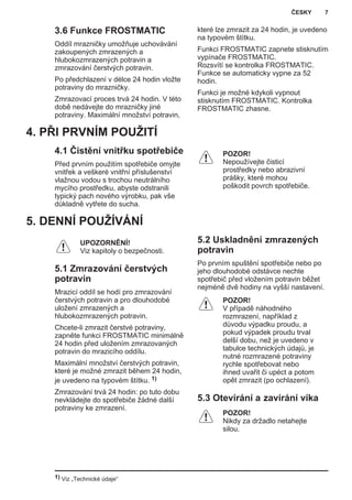 3.6 Funkce FROSTMATIC
Oddíl mrazničky umožňuje uchovávání
zakoupených zmrazených a
hlubokozmrazených potravin a
zmrazování čerstvých potravin.
Po předchlazení v délce 24 hodin vložte
potraviny do mrazničky.
Zmrazovací proces trvá 24 hodin. V této
době nedávejte do mrazničky jiné
potraviny. Maximální množství potravin,
které lze zmrazit za 24 hodin, je uvedeno
na typovém štítku.
Funkci FROSTMATIC zapnete stisknutím
vypínače FROSTMATIC.
Rozsvítí se kontrolka FROSTMATIC.
Funkce se automaticky vypne za 52
hodin.
Funkci je možné kdykoli vypnout
stisknutím FROSTMATIC. Kontrolka
FROSTMATIC zhasne.
4. PŘI PRVNÍM POUŽITÍ
4.1 Čistění vnitřku spotřebiče
Před prvním použitím spotřebiče omyjte
vnitřek a veškeré vnitřní příslušenství
vlažnou vodou s trochou neutrálního
mycího prostředku, abyste odstranili
typický pach nového výrobku, pak vše
důkladně vytřete do sucha.
POZOR!
Nepoužívejte čisticí
prostředky nebo abrazivní
prášky, které mohou
poškodit povrch spotřebiče.
5. DENNÍ POUŽÍVÁNÍ
UPOZORNĚNÍ!
Viz kapitoly o bezpečnosti.
5.1 Zmrazování čerstvých
potravin
Mrazicí oddíl se hodí pro zmrazování
čerstvých potravin a pro dlouhodobé
uložení zmrazených a
hlubokozmrazených potravin.
Chcete-li zmrazit čerstvé potraviny,
zapněte funkci FROSTMATIC minimálně
24 hodin před uložením zmrazovaných
potravin do mrazicího oddílu.
Maximální množství čerstvých potravin,
které je možné zmrazit během 24 hodin,
je uvedeno na typovém štítku. 1)
Zmrazování trvá 24 hodin: po tuto dobu
nevkládejte do spotřebiče žádné další
potraviny ke zmrazení.
5.2 Uskladnění zmrazených
potravin
Po prvním spuštění spotřebiče nebo po
jeho dlouhodobé odstávce nechte
spotřebič před vložením potravin běžet
nejméně dvě hodiny na vyšší nastavení.
POZOR!
V případě náhodného
rozmrazení, například z
důvodu výpadku proudu, a
pokud výpadek proudu trval
delší dobu, než je uvedeno v
tabulce technických údajů, je
nutné rozmrazené potraviny
rychle spotřebovat nebo
ihned uvařit či upéct a potom
opět zmrazit (po ochlazení).
5.3 Otevírání a zavírání víka
POZOR!
Nikdy za držadlo netahejte
silou.
1) Viz „Technické údaje“
ČESKY 7
 