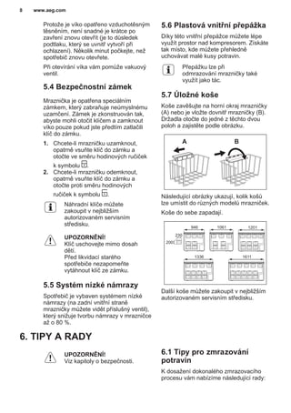 Protože je víko opatřeno vzduchotěsným
těsněním, není snadné je krátce po
zavření znovu otevřít (je to důsledek
podtlaku, který se uvnitř vytvoří při
ochlazení). Několik minut počkejte, než
spotřebič znovu otevřete.
Při otevírání víka vám pomůže vakuový
ventil.
5.4 Bezpečnostní zámek
Mraznička je opatřena speciálním
zámkem, který zabraňuje neúmyslnému
uzamčení. Zámek je zkonstruován tak,
abyste mohli otočit klíčem a zamknout
víko pouze pokud jste předtím zatlačili
klíč do zámku.
1. Chcete-li mrazničku uzamknout,
opatrně vsuňte klíč do zámku a
otočte ve směru hodinových ručiček
k symbolu .
2. Chcete-li mrazničku odemknout,
opatrně vsuňte klíč do zámku a
otočte proti směru hodinových
ručiček k symbolu .
Náhradní klíče můžete
zakoupit v nejbližším
autorizovaném servisním
středisku.
UPOZORNĚNÍ!
Klíč uschovejte mimo dosah
dětí.
Před likvidací starého
spotřebiče nezapomeňte
vytáhnout klíč ze zámku.
5.5 Systém nízké námrazy
Spotřebič je vybaven systémem nízké
námrazy (na zadní vnitřní straně
mrazničky můžete vidět příslušný ventil),
který snižuje tvorbu námrazy v mrazničce
až o 80 %.
5.6 Plastová vnitřní přepážka
Díky této vnitřní přepážce můžete lépe
využít prostor nad kompresorem. Získáte
tak místo, kde můžete přehledně
uchovávat malé kusy potravin.
Přepážku lze při
odmrazování mrazničky také
využít jako tác.
5.7 Úložné koše
Koše zavěšujte na horní okraj mrazničky
(A) nebo je vložte dovnitř mrazničky (B).
Držadla otočte do jedné z těchto dvou
poloh a zajistěte podle obrázku.
A B
Následující obrázky ukazují, kolik košů
lze umístit do různých modelů mrazniček.
Koše do sebe zapadají.
230
200
946 1061 1201
1336 1611
Další koše můžete zakoupit v nejbližším
autorizovaném servisním středisku.
6. TIPY A RADY
UPOZORNĚNÍ!
Viz kapitoly o bezpečnosti.
6.1 Tipy pro zmrazování
potravin
K dosažení dokonalého zmrazovacího
procesu vám nabízíme následující rady:
www.aeg.com8
 