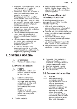 • Maximální množství potravin, které je
možné zmrazit za 24 hodin, je
uvedeno na typovém štítku.
• Zmrazovací proces trvá 24 hodin. V
této době nepřidávejte žádné další
potraviny ke zmrazení.
• Mrazte pouze potraviny prvotřídní
kvality, čerstvé a dokonale očištěné.
• Připravte potraviny v malých porcích,
aby se mohly rychle a zcela zmrazit, a
bylo pak možné rozmrazit pouze
požadované množství.
• Zabalte potraviny do alobalu nebo
polyetylénu a přesvědčte se, že jsou
balíčky vzduchotěsné.
• Čerstvé, nezmrazené potraviny se
nesmí dotýkat již zmrazených
potravin, protože by zvýšily jejich
teplotu.
• Libové potraviny vydrží uložené déle
a v lepším stavu, než tučné; sůl
zkracuje délku bezpečného
skladování potravin.
• Vodové zmrzliny mohou při
konzumaci okamžitě po vyjmutí z
mrazicího oddílu způsobit v ústech a
na pokožce popáleniny mrazem.
• Doporučujeme napsat na každý
balíček viditelně datum uskladnění,
abyste mohli správně dodržet dobu
uchování potravin.
6.2 Tipy pro skladování
zmrazených potravin
K dosažení nejlepšího výkonu
zakoupeného spotřebiče dodržujte
následující podmínky:
• vždy si při nákupu ověřte, že
zakoupené zmrazené potraviny byly
prodejcem správně skladovány;
• zajistěte, aby zmrazené potraviny byly
z obchodu přineseny v co nejkratším
možném čase;
• neotvírejte víko často, ani je
nenechávejte otevřené déle, než je
nezbytně nutné.
• Již rozmrazené potraviny se rychle
kazí a nesmí se znovu zmrazovat.
• Nepřekračujte dobu skladování
uvedenou výrobcem na obalu.
7. ČIŠTĚNÍ A ÚDRŽBA
UPOZORNĚNÍ!
Viz kapitoly o bezpečnosti.
7.1 Pravidelné čištění
POZOR!
Před každou údržbou nebo
čištěním spotřebič odpojte
od elektrické sítě.
K čištění vnitřních stěn
mrazničky nepoužívejte
saponáty, abrazivní prášky
ani podobné výrobky, silně
parfémované čisticí
prostředky nebo vosková
leštidla.
Dbejte na to, abyste
nepoškodili chladicí systém.
Není nutné čistit prostor
kompresoru.
1. Vypněte spotřebič.
2. Pravidelně myjte spotřebič a
příslušenství vlažnou vodou a
neutrálním čisticím prostředkem.
Těsnění víka čistěte opatrně.
3. Spotřebič důkladně vysušte.
4. Zasuňte zástrčku do zásuvky.
5. Zapněte spotřebič.
7.2 Odmrazování mrazničky
POZOR!
Nikdy k odstraňování
námrazy z mrazničky
nepoužívejte ostré kovové
nástroje. Mohli byste ji
poškodit. K urychlení
odmrazování nepoužívejte
mechanické nebo jiné
pomocné prostředky, které
nejsou doporučeny
výrobcem. Zvýšení teploty
zmrazených potravin během
odmrazování může zkrátit
dobu jejich skladování.
ČESKY 9
 