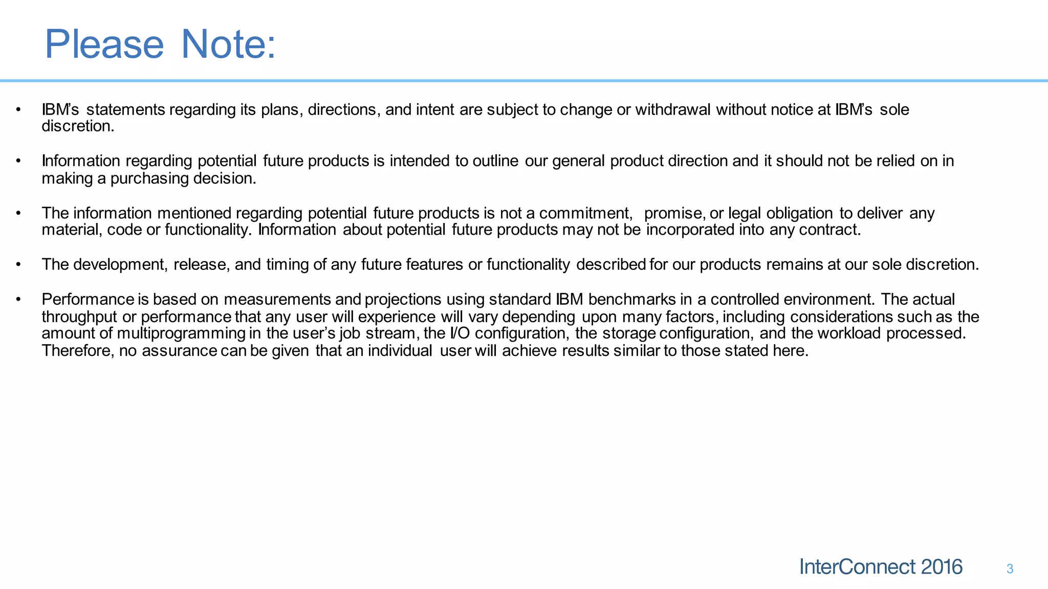 Please Note:
3
• IBM’s statements regarding its plans, directions, and intent are subject to change or withdrawal without notice at IBM’s sole
discretion.
• Information regarding potential future products is intended to outline our general product direction and it should not be relied on in
making a purchasing decision.
• The information mentioned regarding potential future products is not a commitment, promise, or legal obligation to deliver any
material, code or functionality. Information about potential future products may not be incorporated into any contract.
• The development, release, and timing of any future features or functionality described for our products remains at our sole discretion.
• Performance is based on measurements and projections using standard IBM benchmarks in a controlled environment. The actual
throughput or performance that any user will experience will vary depending upon many factors, including considerations such as the
amount of multiprogramming in the user’s job stream, the I/O configuration, the storage configuration, and the workload processed.
Therefore, no assurance can be given that an individual user will achieve results similar to those stated here.
 