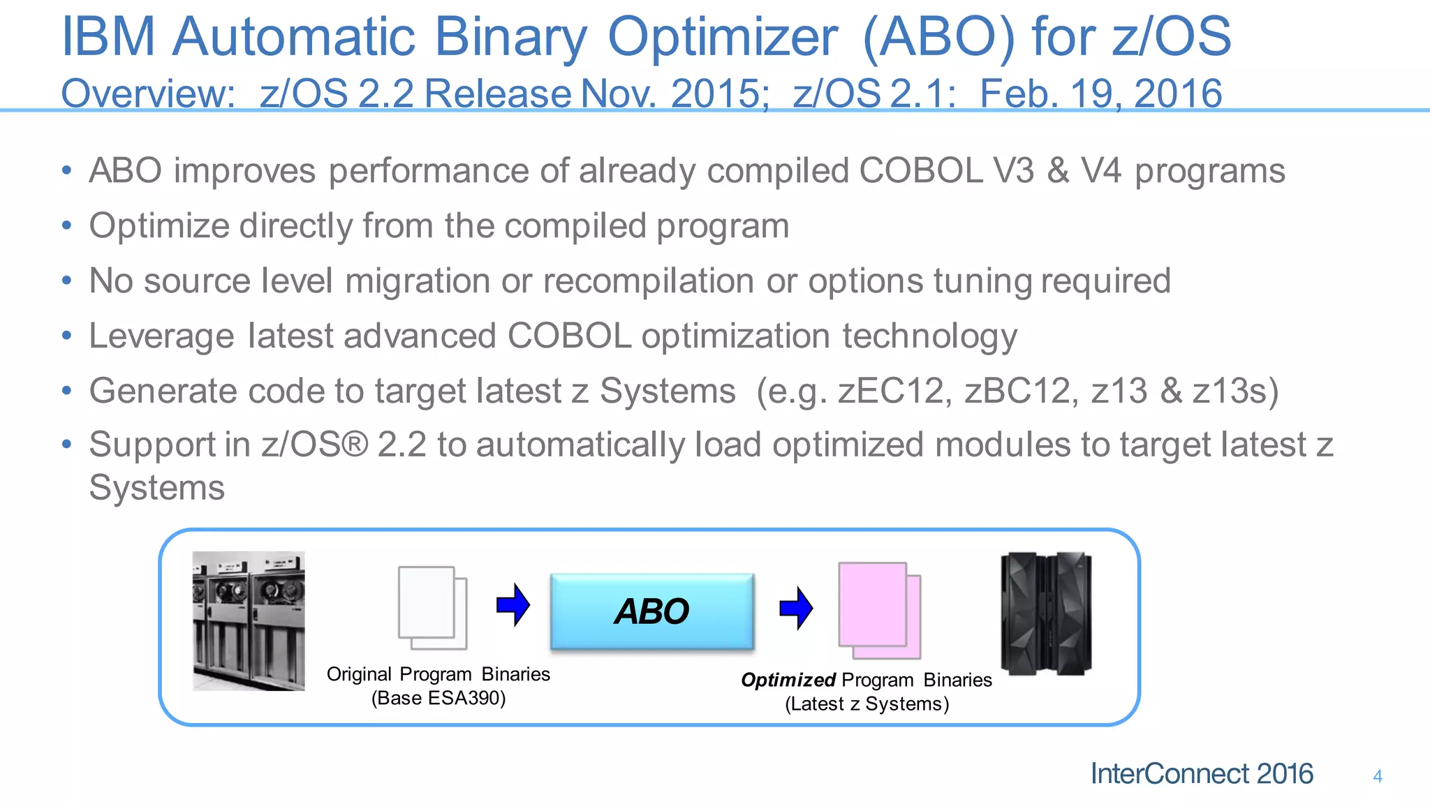 IBM Automatic Binary Optimizer (ABO) for z/OS
Overview: z/OS 2.2 Release Nov. 2015; z/OS 2.1: Feb. 19, 2016
• ABO improves performance of already compiled COBOL V3 & V4 programs
• Optimize directly from the compiled program
• No source level migration or recompilation or options tuning required
• Leverage latest advanced COBOL optimization technology
• Generate code to target latest z Systems (e.g. zEC12, zBC12, z13 & z13s)
• Support in z/OS® 2.2 to automatically load optimized modules to target latest z
Systems
4
ABO
Original Program Binaries
(Base ESA390)
Optimized Program Binaries
(Latest z Systems)
 