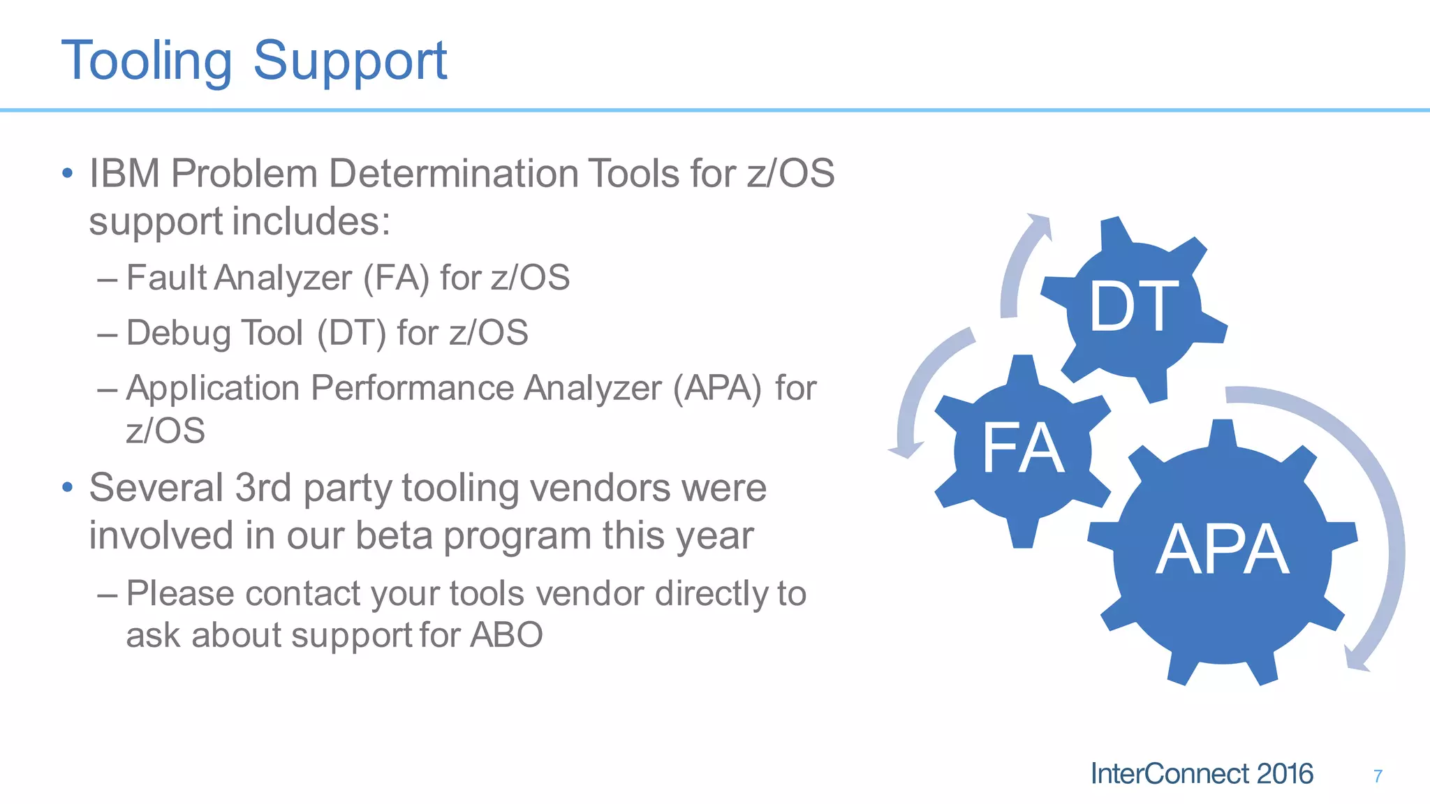 Tooling Support
• IBM Problem Determination Tools for z/OS
support includes:
– Fault Analyzer (FA) for z/OS
– Debug Tool (DT) for z/OS
– Application Performance Analyzer (APA) for
z/OS
• Several 3rd party tooling vendors were
involved in our beta program this year
– Please contact your tools vendor directly to
ask about support for ABO
7
APA
FA
DT
 