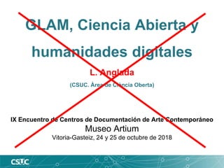 GLAM, Ciencia Abierta y
humanidades digitales
L. Anglada
(CSUC. Àrea de Ciència Oberta)
IX Encuentro de Centros de Documentación de Arte Contemporáneo
Museo Artium
Vitoria-Gasteiz, 24 y 25 de octubre de 2018
 