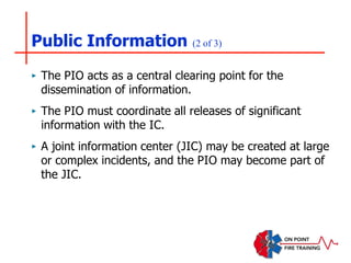 Public Information (2 of 3)
‣ The PIO acts as a central clearing point for the
dissemination of information.
‣ The PIO must coordinate all releases of significant
information with the IC.
‣ A joint information center (JIC) may be created at large
or complex incidents, and the PIO may become part of
the JIC.
 