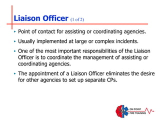 Liaison Officer (1 of 2)
‣ Point of contact for assisting or coordinating agencies.
‣ Usually implemented at large or complex incidents.
‣ One of the most important responsibilities of the Liaison
Officer is to coordinate the management of assisting or
coordinating agencies.
‣ The appointment of a Liaison Officer eliminates the desire
for other agencies to set up separate CPs.
 