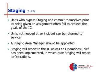 Staging (2 of 7)
‣ Units who bypass Staging and commit themselves prior
to being given an assignment often fail to achieve the
goals of the IC.
‣ Units not needed at an incident can be returned to
service.
‣ A Staging Area Manager should be appointed.
‣ Staging will report to the IC unless an Operations Chief
has been implemented, in which case Staging will report
to Operations.
 