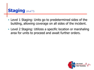 Staging (4 of 7)
‣ Level 1 Staging: Units go to predetermined sides of the
building, allowing coverage on all sides of the incident.
‣ Level 2 Staging: Utilizes a specific location or marshaling
area for units to proceed and await further orders.
 