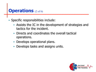 Operations (2 of 6)
‣ Specific responsibilities include:
‣ Assists the IC in the development of strategies and
tactics for the incident.
‣ Directs and coordinates the overall tactical
operations.
‣ Develops operational plans.
‣ Develops tasks and assigns units.
 