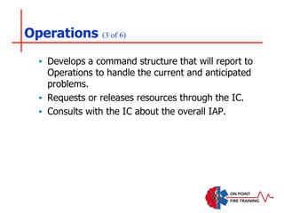 Operations (3 of 6)
‣ Develops a command structure that will report to
Operations to handle the current and anticipated
problems.
‣ Requests or releases resources through the IC.
‣ Consults with the IC about the overall IAP.
 