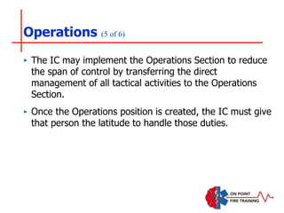 Operations (5 of 6)
‣ The IC may implement the Operations Section to reduce
the span of control by transferring the direct
management of all tactical activities to the Operations
Section.
‣ Once the Operations position is created, the IC must give
that person the latitude to handle those duties.
 