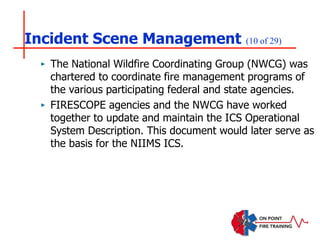 Incident Scene Management (10 of 29)
‣ The National Wildfire Coordinating Group (NWCG) was
chartered to coordinate fire management programs of
the various participating federal and state agencies.
‣ FIRESCOPE agencies and the NWCG have worked
together to update and maintain the ICS Operational
System Description. This document would later serve as
the basis for the NIIMS ICS.
 