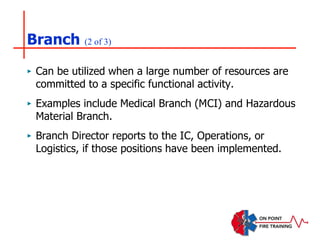 Branch (2 of 3)
‣ Can be utilized when a large number of resources are
committed to a specific functional activity.
‣ Examples include Medical Branch (MCI) and Hazardous
Material Branch.
‣ Branch Director reports to the IC, Operations, or
Logistics, if those positions have been implemented.
 
