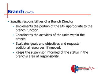 Branch (3 of 3)
‣ Specific responsibilities of a Branch Director
‣ Implements the portion of the IAP appropriate to the
branch function.
‣ Coordinates the activities of the units within the
branch.
‣ Evaluates goals and objectives and requests
additional resources, if needed.
‣ Keeps the supervisor informed of the status in the
branch’s area of responsibility.
 