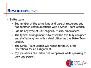 Resources (2 of 3)
‣ Strike team
‣ Set number of the same kind and type of resources and
has common communications with a Strike Team Leader.
‣ Can be any type of unit-engines, trucks, ambulances.
‣ The typical arrangement is to assemble five fully equipped
and staffed engines with a chief officer as the Strike Team
Leader.
‣ The Strike Team Leader will report to the IC or to
Operations for an assignment.
‣ IC/Operations can utilize five companies while speaking to
only one person.
 