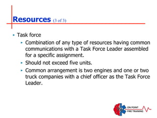 Resources (3 of 3)
‣ Task force
‣ Combination of any type of resources having common
communications with a Task Force Leader assembled
for a specific assignment.
‣ Should not exceed five units.
‣ Common arrangement is two engines and one or two
truck companies with a chief officer as the Task Force
Leader.
 