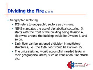 Dividing the Fire (2 of 3)
‣ Geographic sectoring
‣ ICS refers to geographic sectors as divisions.
‣ NIMS mandates the use of alphabetical sectoring. It
starts with the front of the building being Division A,
clockwise around the building would be Division B, and
so on.
‣ Each floor can be assigned a division in multistory
structures, i.e., the 15th floor would be Division 15.
‣ The units assigned would accomplish needed tasks in
their geographical areas, such as ventilation, fire attack,
etc.
 